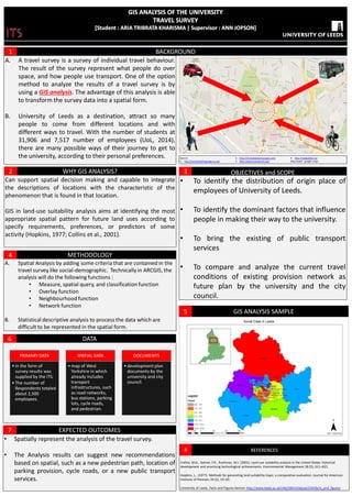 BACKGROUND
A. A travel survey is a survey of individual travel behaviour.
The result of the survey represent what people do over
space, and how people use transport. One of the option
method to analyze the results of a travel survey is by
using a GIS analysis. The advantage of this analysis is able
to transform the survey data into a spatial form.
B. University of Leeds as a destination, attract so many
people to come from different locations and with
different ways to travel. With the number of students at
31,906 and 7,517 number of employees (UoL, 2014),
there are many possible ways of their journey to get to
the university, according to their personal preferences.
1
WHY GIS ANALYSIS?
Can support spatial decision making and capable to integrate
the descriptions of locations with the characteristic of the
phenomenon that is found in that location.
GIS in land-use suitability analysis aims at identifying the most
appropriate spatial pattern for future land uses according to
specify requirements, preferences, or predictors of some
activity (Hopkins, 1977; Collins et al., 2001).
2
METHODOLOGY
A. Spatial Analysis by adding some criteria that are contained in the
travel survey like social-demographic. Technically in ARCGIS, the
analysis will do the following functions :
• Measure, spatial query, and classification function
• Overlay function
• Neighbourhood function
• Network function
B. Statistical descriptive analysis to process the data which are
difficult to be represented in the spatial form.
4
EXPECTED OUTCOMES
• Spatially represent the analysis of the travel survey.
• The Analysis results can suggest new recommendations
based on spatial, such as a new pedestrian path, location of
parking provision, cycle roads, or a new public transport
services.
7
Source:
1. http://conistonbillsgarage.co.uk/
2. http://immediateentourage.com/
3. http://www.mevaseret.org/
4. http://skalgubbar.se/
Map based : google maps
1
2
3
4
OBJECTIVES and SCOPE
• To identify the distribution of origin place of
employees of University of Leeds.
• To identify the dominant factors that influence
people in making their way to the university.
• To bring the existing of public transport
services
• To compare and analyze the current travel
conditions of existing provision network as
future plan by the university and the city
council.
3
DATA6
PRIMARY DATA
• in the form of
survey results was
supplied by the ITS.
• The number of
Respondents totaled
about 2,500
employees.
SPATIAL DATA
• map of West
Yorkshire in which
already includes
transport
infrastructures, such
as road networks,
bus stations, parking
lots, cycle roads,
and pedestrian.
DOCUMENTS
• development plan
documents by the
university and city
council.
REFERENCES
Collins, M.G., Steiner, F.R., Rushman, M.J. (2001). Land-use suitability analysis in the United States: historical
development and promising technological achievements. Environmental Management 28 (5), 611–621.
Hopkins, L.. (1977). Methods for generating land suitability maps: a comparative evaluation. Journal for American
Institute of Planners 34 (1), 19–29.
University of Leeds. Facts and Figures Section http://www.leeds.ac.uk/info/20014/about/234/facts_and_figures
8
GIS ANALYSIS SAMPLE5
 