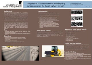 The potential use of Stone Mastic Asphalt (sma)
surface course on the Kuwait highway network
Aims
1. To establish an efficient procedure that will remedy the Kuwait
highway pavements problems.
2. To provide a set of methods and suggestion that would be practical in
Kuwait.
Objectives
1. To establish a comparison between two types of asphalt
2. Determine what kind of chemical additives can be used
in the asphalt
3. To design the new road structure
4. To present the results in logical and cost efficient way
Methodology
1. On this study a compressive analysis of existing
literature and design techniques will be used to develop
a solution that could be applied on the Kuwait highway
network
2. Data will be gathered from previous works on the
subject to develop a literature piece of work to
compare the use of stone mastic asphalt and the
commonly used hot mixed asphalt and determine what
are the risks that accompany its usage
3. To analyse the main problems being faced by
conducting site visits to the most damaged areas and
roads so the source of the problem can be found using
knowledge gained from learning the aspects of
pavements and roads from lecture notes and available
literature.
Background
Kuwait is a country located in the Middle east, It currently has
over 4 million people living in it and because of its geographical
location Kuwait’s weather can be very severe ranging from very
hot summers (over 50 degrees) to very cold winters (-5 degrees)
which raises an issue, Kuwait has nine main highways constantly
being used by all people and all sorts of vehicles from HGV’s to
small cars which results in extreme pavement damage on those
highways due to the constant heavy vehicle usage on them.
During the summer the high temperatures causes extreme
movement on the asphalt surface resulting in what is known as
rutting and in winter the cold weather causes constant cracks on
the road surface and weak spots. With this research a solution
might be found in the use of stone mastic asphalt instead of hot
mixed asphalt because of its weather and load resistant
properties.
Benefits of stone mastic asphalt:
• Better resistant to pavement deformation
• High wearing resistance
• Less cracking
• Coarse surface structure
• Good macro roughness
• Good long term behaviour
• High skid resistance
• A high amount of coarse aggregate
• High binder content
• Stabilizing additives
Stone mastic asphalt
Stone mastic asphalt was first used and made in Germany in the 1960s on
heavily traffic roads and still being used since then because that specific
mix provide the wanted protection on heavily trafficked roads.
Resulting in a mix strong like the Gussaphalt mix but can paved
transported like asphalt concrete.
Expected findings
• Stone mastic asphalt would be eligible use in Kuwait.
• A large amount of high quality coarse aggregate and additives provider
would be needed for the construction of the road.
• Temperature of the asphalt has to be controlled to avoid any cold
spots occurring on the pavement
• Usage would be on part of the road being used by HGV’s to reduce the
cost of construction
Paving and distributions:
• Compacting should be done as soon as possible and as close as
possible to the pavers.
• At least two rollers are required for each lane that is to be paved
• the roller compaction should be done using a tandem or a three
wheel roller with operating weight not less than 9 tons
References
Student: Abdulhadi Kazem
Supervisor: Eng. David Rockliff
Course: Transportation planning and engineering
 