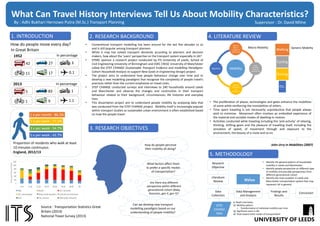 What Can Travel History Interviews Tell Us About Mobility Characteristics?
1. INTRODUCTION
How do people move every day?
In Great Britain
1952
42 27 3
11 17 0.1
2013
5 83 1
1 9 1.1
1 x per month : 86.3%
1 x per week : 77.3%
3 x per week : 54.7%
5 x per week : 43.7%
Proportion of residents who walk at least
10 minutes continuous
England, 2012/13
In percentage
In percentage
Source : Transportation Statistics Great
Britain (2014)
National Travel Survey (2013)
2. RESEARCH BACKGROUND
• Conventional transport modelling has been around for the last five decades or so
and is still popular among transport planners
• While it may has solved transport demands according to planners and decision
makers, how about the ‘users’ perspective on the transport system especially in UK?
• EPSRC sponsor a research project conducted by ITS University of Leeds, School of
Civil Engineering University of Birmingham and ESRC CRESC University of Manchester
called the STEP CHANGE (Sustainable Transport Evidence and modelling Paradigms:
Cohort Household Analysis to support New Goals in Engineering Design) project.
• The project aims to understand how people behaviour change over time and to
develop a new modelling paradigms that recognize the complexity of people travel’s
practices rather than the current emphasize on travel costs.
• STEP CHANGE conducted surveys and interviews to 240 households around Leeds
and Manchester and observe the changes and continuities in their transport
behaviour related to their background, circumstances, life histories and everyday
lives.
• This dissertation project aim to understand people mobility by analysing data that
was conducted from the STEP CHANGE project. Mobility itself is increasingly popular
within transport studies as sustainable urban environment is often established based
on how the people travel.
3. RESEARCH OBJECTIVES
How do people perceive
their mobility all along?
What factors affect them
to prefer a specific modes
of transportation?
Are there any different
perspective within different
generational cohort (Baby
Boomers, gen X, gen Y)?
Can we develop new transport
modelling paradigms based on our
understanding of people mobility?
4. LITERATURE REVIEW
Mobility
Objects
able or
capable of
movement
Mob
(Disorder
Group of
Movement)
Vertical
Hierarchy
of
Positions
Migration
Macro Mobility
Walking
Cycling
Driving
Etc.
Generic Mobility
• The proliferation of places, technologies and gates enhance the mobilities
of some while reinforcing the immobilities of others.
• Time spent traveling is not necessarily unproductive that people always
wish to minimize. Movement often involves an embodied experience of
the material and sociable modes of dwelling-in-motion.
• Activities conducted while traveling including the ‘anti-activity’ of relaxing,
thinking, shifting gears and the pleasure of travelling itself, including the
sensation of speed, of movement through and exposure to the
environment, the beauty of a route and so on.
John Urry in Mobilities (2007)
5. METHODOLOGY
Research
Objective
Literature
Review
Data
Collection
STEP
CHANGE
Data
Data Management
and Analysis
NVivo
Findings and
Results
Conclusion
By : Adhi Bukhari Hernowo Putra (M.Sc.) Transport Planning Supervisor : Dr. David Milne
0
200
400
600
800
1,000
1,200
0-16 17-20 21-29 30-39 40-49 50-59 60-69 70+
TripsperPerson/Year
Walk Bicycle Car / van driver
Car / van passenger Other private transport1 Local and non-local buses
Rail2 Taxi / minicab Other public transport3
In Depth Interviews:
 Mobility pattern
o Transformation of individual mobility over time
 Significant event in life
 View toward other modes of transportation
• Identify the general pattern of households
mobility in Leeds and Manchester
• Identify people perspective on different type
of mobility and possibly perspectives from
different generational cohort
• Identify the main problem in Leeds and
Manchester transportation system that may
represent UK in general
 