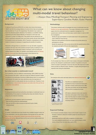What can we know about changing
multi-modal travel behaviour?
—Xiaojun Shao, MSc(Eng) Transport Planning and Engineering
Supervisors: Caroline Mullen, Giulio Mattioli
Background
In National Travel Survey (NTS) 2012, an index chart shows that between
1995/97 and 2012 the average distance of car/van driver trips and passenger
trips has fallen by 7% and 12% respectively. This decline in per capita car
travel has attracted people’s attentions. For instance, a roundtable meeting
organised by the New Zealand Ministry of Transport on this topic was
convened in London on 20 May 2014. They believe that the demand for car
travel is reaching its saturation level, any further growth will give little beneﬁts
for travellers (Lyons and Goodwin, 2014). Therefore, a development of other
modes of transport is necessary in supporting the beneﬁts of travellers.
Meanwhile, although there is a saturation in car use, the trafﬁc congestion
problems still exist. One of the solutions transport policy is seeking for is to
encourage the use of alternative modes of transport, such as cycling and
walking (Ogilvie et al, 2004). For example, some policies such as car sharing
and bike sharing are now inﬂuencing people’s travel behaviour by
encouraging people to travel on multi-modes.
For its deﬁnition, there are different understandings. Nobis (2006) describes
that all persons who within 1 week use at least two different transport modes
are deﬁned to be multimodal; Kuhnimhof (2006) believes that it is a property of
travel demand. No matter how many deﬁnitions exist, the importance of
multimodal travel is to make people rely less on private cars. Therefore, it can
be explained as a characteristic that people use modes other than just the car
across their travel patterns.
But what exactly is multimodal travel?
To help governments and local authorities shed lights on multimodal travel, an
understanding of how people are travelling these days and whether they are
using only one mode are necessary.
Furthermore, two key questions need to be answered:
• Does the NTS provide this understanding?
• How can the NTS or other surveys be improved to give a better
understanding?
Objectives
In realistic, multimodal travel may include every available transport mode, but
in this dissertation, only the choices between three groups will be used, they
are driving a car, using public transport (excluding airlines and ferries),
walking and cycling. Because these are the most common modes people use
to travel inside a city.
Scope
Methodology
The primary methods used to investigate the trend of multimodal travel are
literature survey and questionnaire. The scope of literature survey includes
papers that link multimodal travel to congestion management. For
questionnaire method, there are three steps could be taken in order to fulﬁl
the investigation:
• Identify the gap and limitation of multi-modal travel in the questionnaire
used in National Travel Survey;
• Determine what questions should be included and provide options for
participants to choose;
• Decide the sample size of the survey and provide the questionnaires online
for students and staff in ITS and other departments.
For the sample size, Peter et al. (2011) had a study on European multimodal
journey, they designed a questionnaire contains 18 questions and put it
online for people to participate. In the end, they have 200 responses in total
which provides an effective result. Therefore, a roughly 200 participants are
expected when doing the dissertation.
The analysis will be done with data mainly from National Travel Survey.
Data
Expected Findings
UNIVERSITY OF LEEDS
Institute for Transport Studies
• The NTS is an established series of
household surveys of personal travel and it
has been running continuously since 1988.
This study will mainly use the data between
2002 and 2012 to analyse the trends.
• NTS data is collected via two main sources -
interviews with people in their homes, and a
diary that they keep for a week to record their
travel. It covers travel by all age groups,
including children.
An example of how British
people travelled in 2012
From literature and data analysis, these are the results I expect to see:
• Develop a method to determine whether people are becoming more
multimodal.
• Multimodal travel can relief trafﬁc congestion to some extent.
• The newly designed questionnaire can more capture people’s mode
choice of travel than the travel diary used in NTS.
 