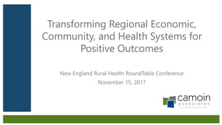 Transforming Regional Economic,
Community, and Health Systems for
Positive Outcomes
New England Rural Health RoundTable Conference
November 15, 2017
 