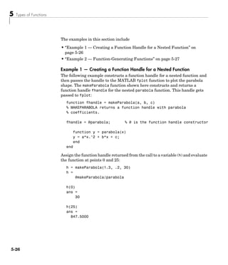 5 Types of Functions
5-26
The examples in this section include
• “Example 1 — Creating a Function Handle for a Nested Function” on
page 5-26
• “Example 2 — Function-Generating Functions” on page 5-27
Example 1 — Creating a Function Handle for a Nested Function
The following example constructs a function handle for a nested function and
then passes the handle to the MATLAB fplot function to plot the parabola
shape. The makeParabola function shown here constructs and returns a
function handle fhandle for the nested parabola function. This handle gets
passed to fplot:
function fhandle = makeParabola(a, b, c)
% MAKEPARABOLA returns a function handle with parabola
% coefficients.
fhandle = @parabola; % @ is the function handle constructor
function y = parabola(x)
y = a*x.^2 + b*x + c;
end
end
Assign the function handle returned from the call to a variable (h) and evaluate
the function at points 0 and 25:
h = makeParabola(1.3, .2, 30)
h =
@makeParabola/parabola
h(0)
ans =
30
h(25)
ans =
847.5000
 