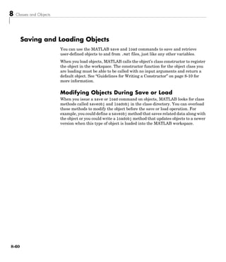 8 Classes and Objects
8-60
Saving and Loading Objects
You can use the MATLAB save and load commands to save and retrieve
user-defined objects to and from .mat files, just like any other variables.
When you load objects, MATLAB calls the object’s class constructor to register
the object in the workspace. The constructor function for the object class you
are loading must be able to be called with no input arguments and return a
default object. See “Guidelines for Writing a Constructor” on page 8-10 for
more information.
Modifying Objects During Save or Load
When you issue a save or load command on objects, MATLAB looks for class
methods called saveobj and loadobj in the class directory. You can overload
these methods to modify the object before the save or load operation. For
example, you could define a saveobj method that saves related data along with
the object or you could write a loadobj method that updates objects to a newer
version when this type of object is loaded into the MATLAB workspace.
 