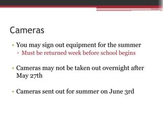 Cameras
• You may sign out equipment for the summer
▫ Must be returned week before school begins
• Cameras may not be taken out overnight after
May 27th
• Cameras sent out for summer on June 3rd
 