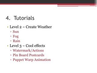 4. Tutorials
• Level 2 – Create Weather
▫ Sun
▫ Fog
▫ Rain
• Level 3 – Cool effects
▫ Watermark/Actions
▫ Pin Board Postcards
▫ Puppet Warp Animation
 