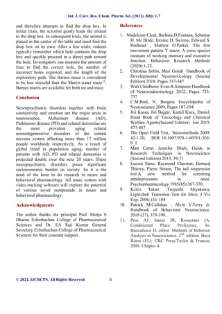Int. J. Curr. Res. Chem. Pharm. Sci. (2021). 8(8): 1-7
© 2021, IJCRCPS. All Rights Reserved 6
and therefore attempts to find the drop box. In
initial trials, the scientist gently leads the animal
to the drop box. In subsequent trials, the animal is
placed in the center of the table and must find the
drop box on its own. After a few trials, rodents
typically remember which hole contains the drop
box and quickly proceed in a direct path toward
the hole. Investigators can measure the amount of
time to find the correct hole, the number of
incorrect holes explored, and the length of the
exploratory path. The Barnes maze is considered
to be less stressful than the Morris water maze12
.
Barnes mazes are available for both rat and mice.
Conclusion
Neuropsychiatric disorders together with brain
connectivity and emotion are the major areas in
neuroscience. Alzheimers disease (AD),
Parkinsons disease (PD) and related dementias are
the most prevalent aging related
neurodegenerative disorders of the central
nervous system affecting more than 17 million
people worldwide respectively. As a result of
global trend in population aging, number of
patients with AD, PD and related dementias is
projected double over the next 20 years. These
neuropsychiatric disorders poses significant
socioeconomic burden on society. So it is the
need of the hour to do research in neuro and
behavioral pharmacology. All maze system with
video tracking software will explore the potential
of various novel compounds in neuro and
behavioral pharmacology.
Acknowledgments
The author thanks the principal Prof. Shaiju S
Dharan Ezhuthachan College of Pharmaceutical
Sciences and Dr. EA Saji Kumar General
Secretary Ezhuthachan College of Pharmaceutical
Sciences for their constant support.
References
1. Madeleine Cleal, Barbara D.Fontana, Sebatian
D. Mc Bride, Jerome D. Swinny, Edward S.
Redhead , Mathew O.Parker. The free
movement pattern Y maze; A cross species
measure of working memory and executive
function. Behaviour Research Methods
(2020):1-22.
2. Christina Sobin, Mari Golub Handbook of
Developmental Neurotoxicology (Second
Edition) 2018, Pages 337-347
3. Wah ChinBoon,
Evan R.Simpson Handbook
of Neuroendocrinology 2012, Pages 723-
737
4. C.M.Bird, N. Burgess Encyclopedia of
Neuroscience 2009, Pages 187-194
5. Jiri Kassa, Jiri Bajgar, Kamil Kuca, Daniel,
Hand Book of Toxicology and Chemical
Welfare Agents(Second Edition) Jun 2015,
477-487
6. The Open Field Test, Neuromethods 2009;
42:1-20, DOI: 10.1007/978-1-60761-303-
9_1
7. Matt Carter Jennifer Shieh, Guide to
Research Techniques in Neuroscience
(Second Edition) 2015, 39-71
8. Lucien Steru, Raymond Chermat, Bernard
Thierry, Pierre Simon, The tail suspension
test:A new method for screening
antidepressants in mice.
Psychopharmacology 1985(85) 367-370.
9. Keizo Takao ,Tsuyoshi Miyakawa,
Light/dark Transition Test for Mice, J Vis
Exp. 2006; (1): 104
10. Patrick M.Callahan , Alvin V.Terry Jr,
Handbook of Behavioral Neuroscience,
2018 (27), 379-390.
11. Prus AJ, James JR, Rosecrans JA.
Conditioned Place Preference. In:
Buccafusco JJ, editor. Methods of Behavior
Analysis in Neuroscience. 2nd
edition. Boca
Raton (FL): CRC Press/Taylor & Francis;
2009. Chapter 4.
 