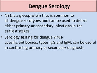 Dengue Serology
• NS1 is a glycoprotein that is common to
all dengue serotypes and can be used to detect
either primary or secondary infections in the
earliest stages.
• Serology testing for dengue virus-
specific antibodies, types IgG and IgM, can be useful
in confirming primary or secondary diagnosis.
 