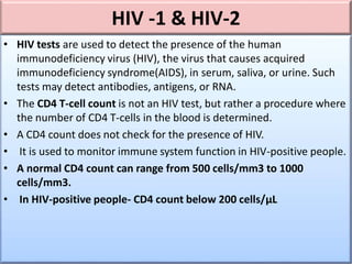 HIV -1 & HIV-2
• HIV tests are used to detect the presence of the human
immunodeficiency virus (HIV), the virus that causes acquired
immunodeficiency syndrome(AIDS), in serum, saliva, or urine. Such
tests may detect antibodies, antigens, or RNA.
• The CD4 T-cell count is not an HIV test, but rather a procedure where
the number of CD4 T-cells in the blood is determined.
• A CD4 count does not check for the presence of HIV.
• It is used to monitor immune system function in HIV-positive people.
• A normal CD4 count can range from 500 cells/mm3 to 1000
cells/mm3.
• In HIV-positive people- CD4 count below 200 cells/μL
 