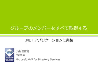 グループのメンバーをすべて取得する
小山 三智男
mitchin
Microsoft MVP for Directory Services
.NET アプリケーションに実装
 