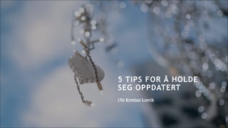 5 TIPS FOR Å HOLDE
SEG OPPDATERT
Ole Kristian Losvik
 