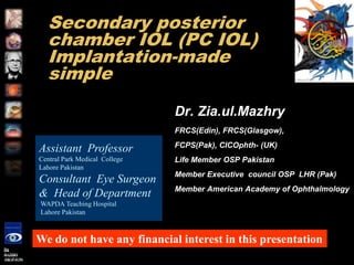 Secondary posterior chamber IOL (PC IOL) Implantation-made simple		 Dr. Zia.ul.Mazhry FRCS(Edin), FRCS(Glasgow), FCPS(Pak), CICOphth- (UK) Life Member OSP Pakistan Member Executive  council OSP  LHR (Pak) Member American Academy of Ophthalmology Assistant  Professor Central Park Medical  College Lahore Pakistan Consultant  Eye Surgeon &  Head of Department  WAPDA Teaching Hospital   Lahore Pakistan We do not have any financial interest in this presentation 