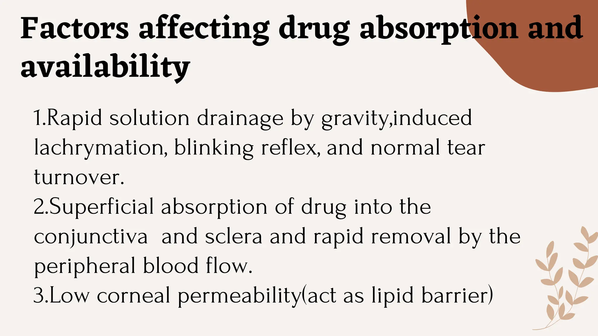 1.Rapid solution drainage by gravity,induced
lachrymation, blinking reflex, and normal tear
turnover.
2.Superficial absorption of drug into the
conjunctiva and sclera and rapid removal by the
peripheral blood flow.
3.Low corneal permeability(act as lipid barrier)
Factors affecting drug absorption and
availability
 