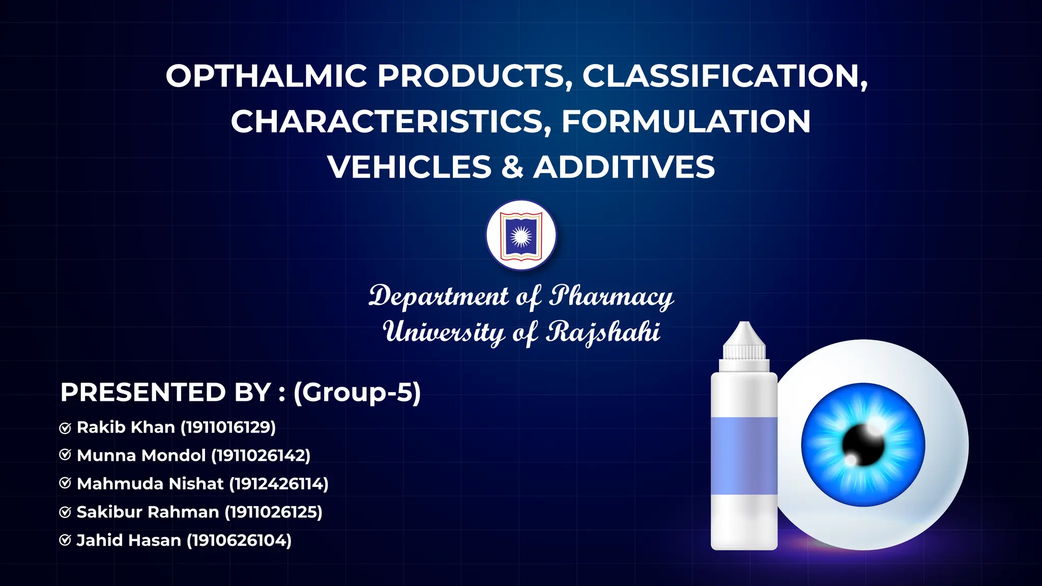 OPTHALMIC PRODUCTS, CLASSIFICATION,
CHARACTERISTICS, FORMULATION
VEHICLES & ADDITIVES
Department of Pharmacy
University of Rajshahi
PRESENTED BY : (Group-5)
Rakib Khan (1911016129)
Munna Mondol (1911026142)
Mahmuda Nishat (1912426114)
Sakibur Rahman (1911026125)
Jahid Hasan (1910626104)
 