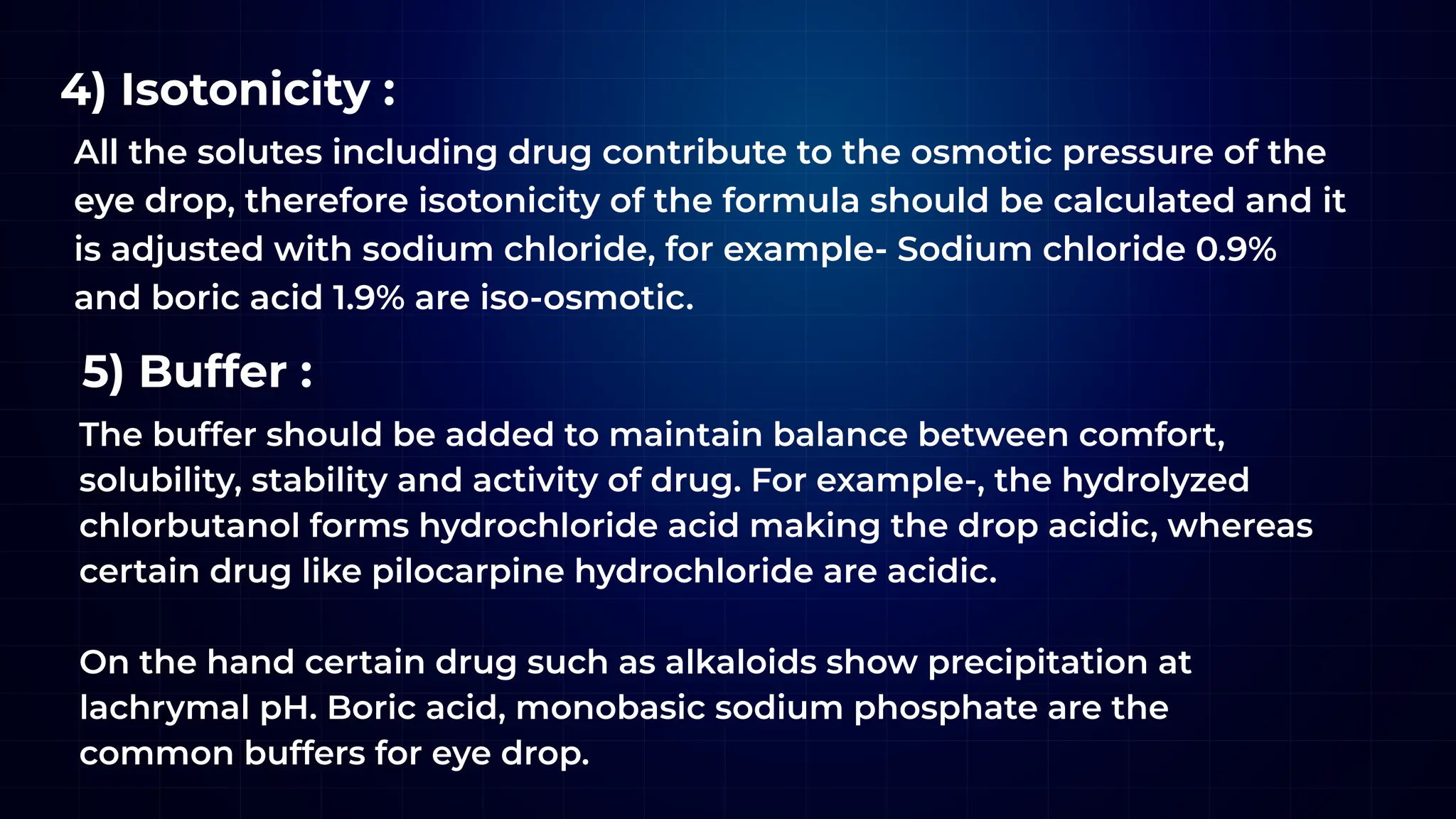 4) Isotonicity :
5) Buffer :
All the solutes including drug contribute to the osmotic pressure of the
eye drop, therefore isotonicity of the formula should be calculated and it
is adjusted with sodium chloride, for example- Sodium chloride 0.9%
and boric acid 1.9% are iso-osmotic.
The buffer should be added to maintain balance between comfort,
solubility, stability and activity of drug. For example-, the hydrolyzed
chlorbutanol forms hydrochloride acid making the drop acidic, whereas
certain drug like pilocarpine hydrochloride are acidic.
On the hand certain drug such as alkaloids show precipitation at
lachrymal pH. Boric acid, monobasic sodium phosphate are the
common buffers for eye drop.
 