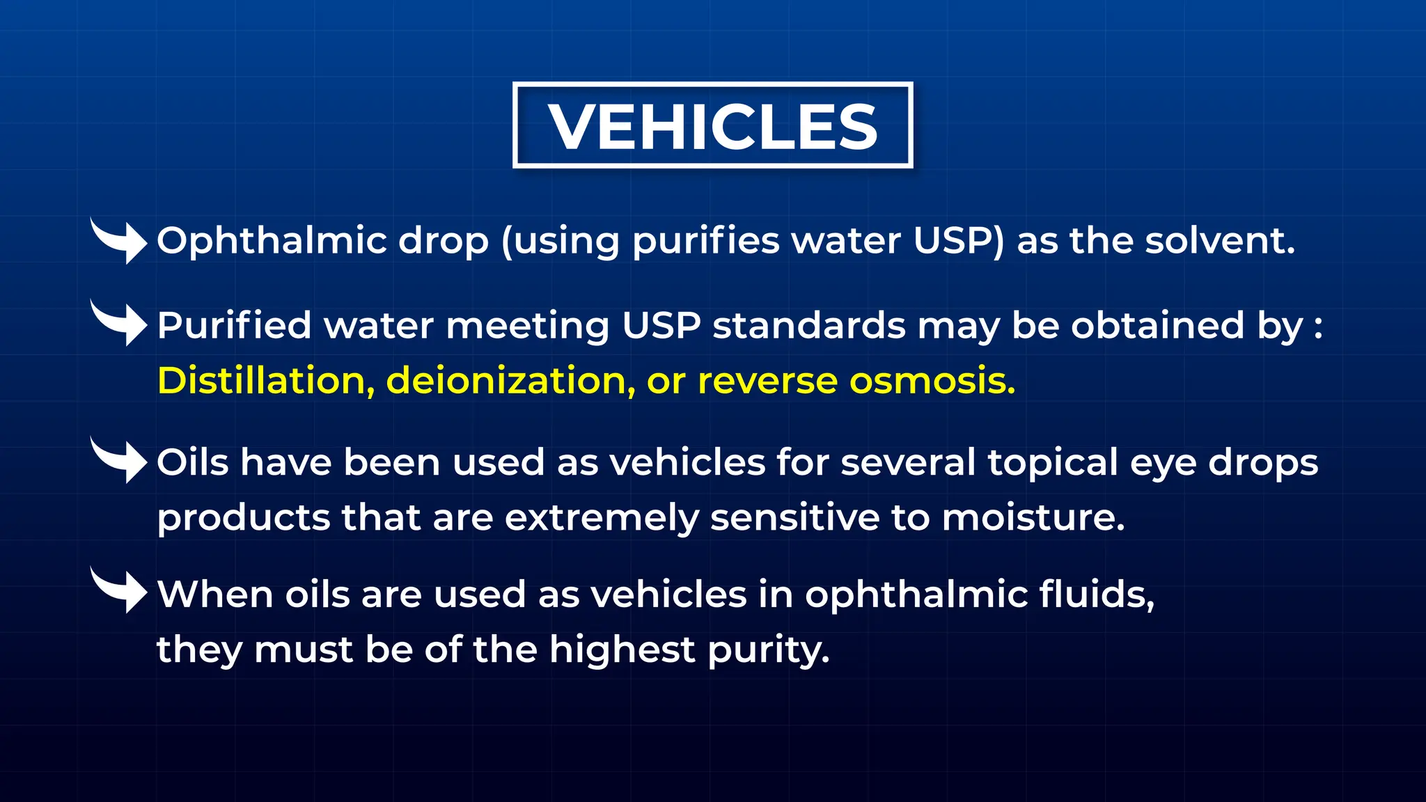 VEHICLES
Ophthalmic drop (using puriﬁes water USP) as the solvent.
Puriﬁed water meeting USP standards may be obtained by :
Distillation, deionization, or reverse osmosis.
Oils have been used as vehicles for several topical eye drops
products that are extremely sensitive to moisture.
When oils are used as vehicles in ophthalmic ﬂuids,
they must be of the highest purity.
 