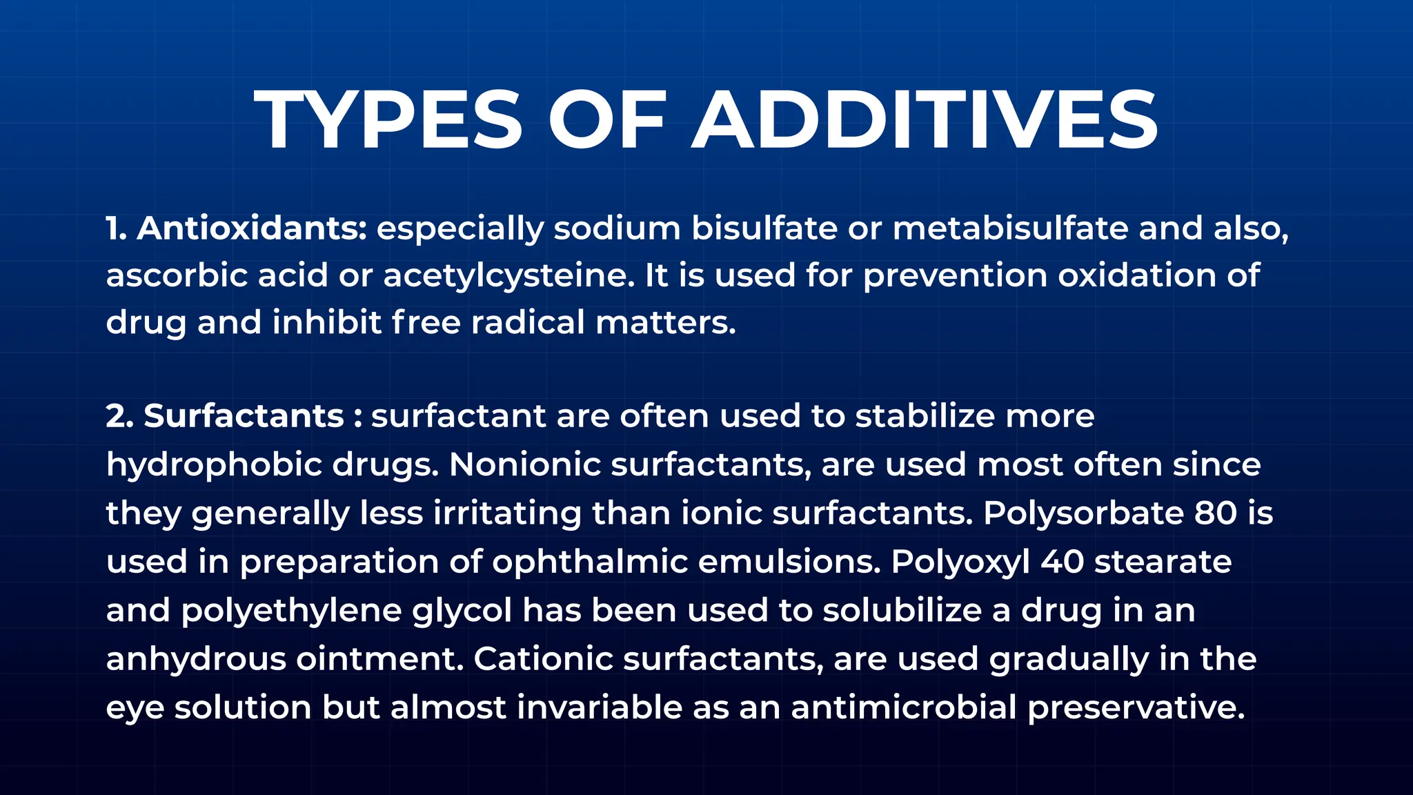 TYPES OF ADDITIVES
1. Antioxidants: especially sodium bisulfate or metabisulfate and also,
ascorbic acid or acetylcysteine. It is used for prevention oxidation of
drug and inhibit free radical matters.
2. Surfactants : surfactant are often used to stabilize more
hydrophobic drugs. Nonionic surfactants, are used most often since
they generally less irritating than ionic surfactants. Polysorbate 80 is
used in preparation of ophthalmic emulsions. Polyoxyl 40 stearate
and polyethylene glycol has been used to solubilize a drug in an
anhydrous ointment. Cationic surfactants, are used gradually in the
eye solution but almost invariable as an antimicrobial preservative.
 