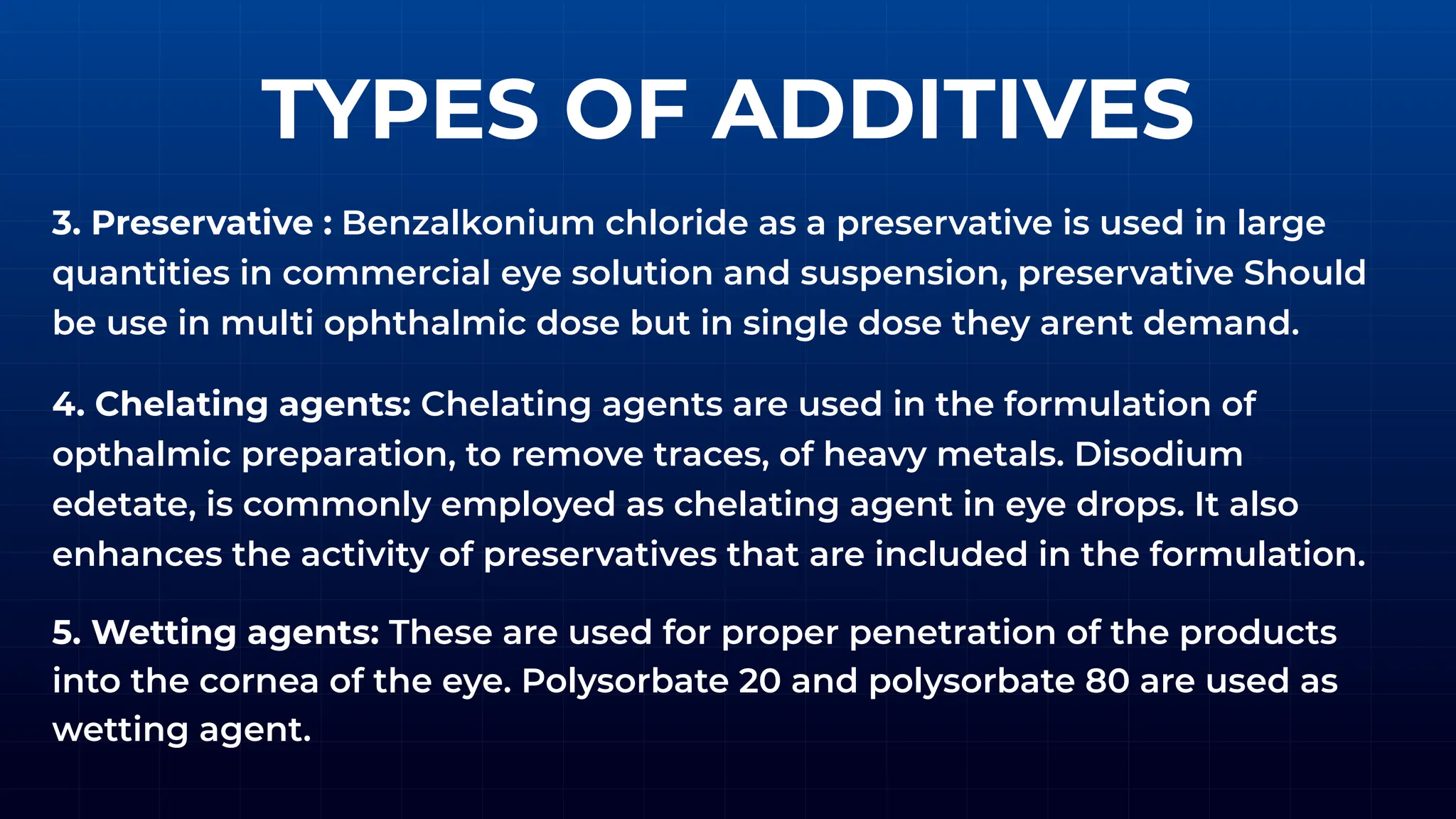 TYPES OF ADDITIVES
3. Preservative : Benzalkonium chloride as a preservative is used in large
quantities in commercial eye solution and suspension, preservative Should
be use in multi ophthalmic dose but in single dose they arent demand.
4. Chelating agents: Chelating agents are used in the formulation of
opthalmic preparation, to remove traces, of heavy metals. Disodium
edetate, is commonly employed as chelating agent in eye drops. It also
enhances the activity of preservatives that are included in the formulation.
5. Wetting agents: These are used for proper penetration of the products
into the cornea of the eye. Polysorbate 20 and polysorbate 80 are used as
wetting agent.
 