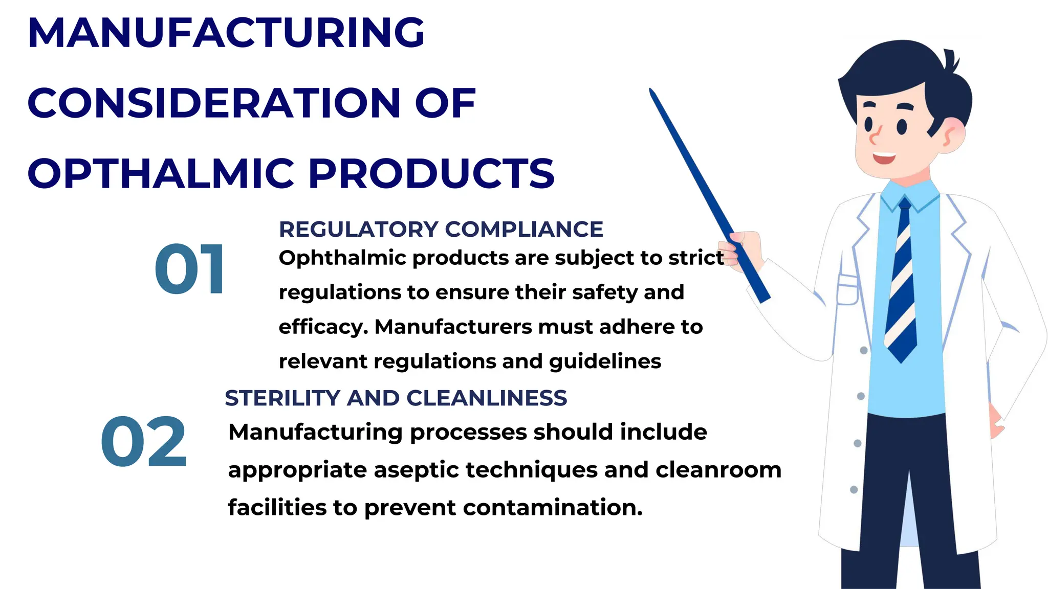 MANUFACTURING
CONSIDERATION OF
OPTHALMIC PRODUCTS
Ophthalmic products are subject to strict
regulations to ensure their safety and
efficacy. Manufacturers must adhere to
relevant regulations and guidelines
REGULATORY COMPLIANCE
01
Manufacturing processes should include
appropriate aseptic techniques and cleanroom
facilities to prevent contamination.
STERILITY AND CLEANLINESS
02
 