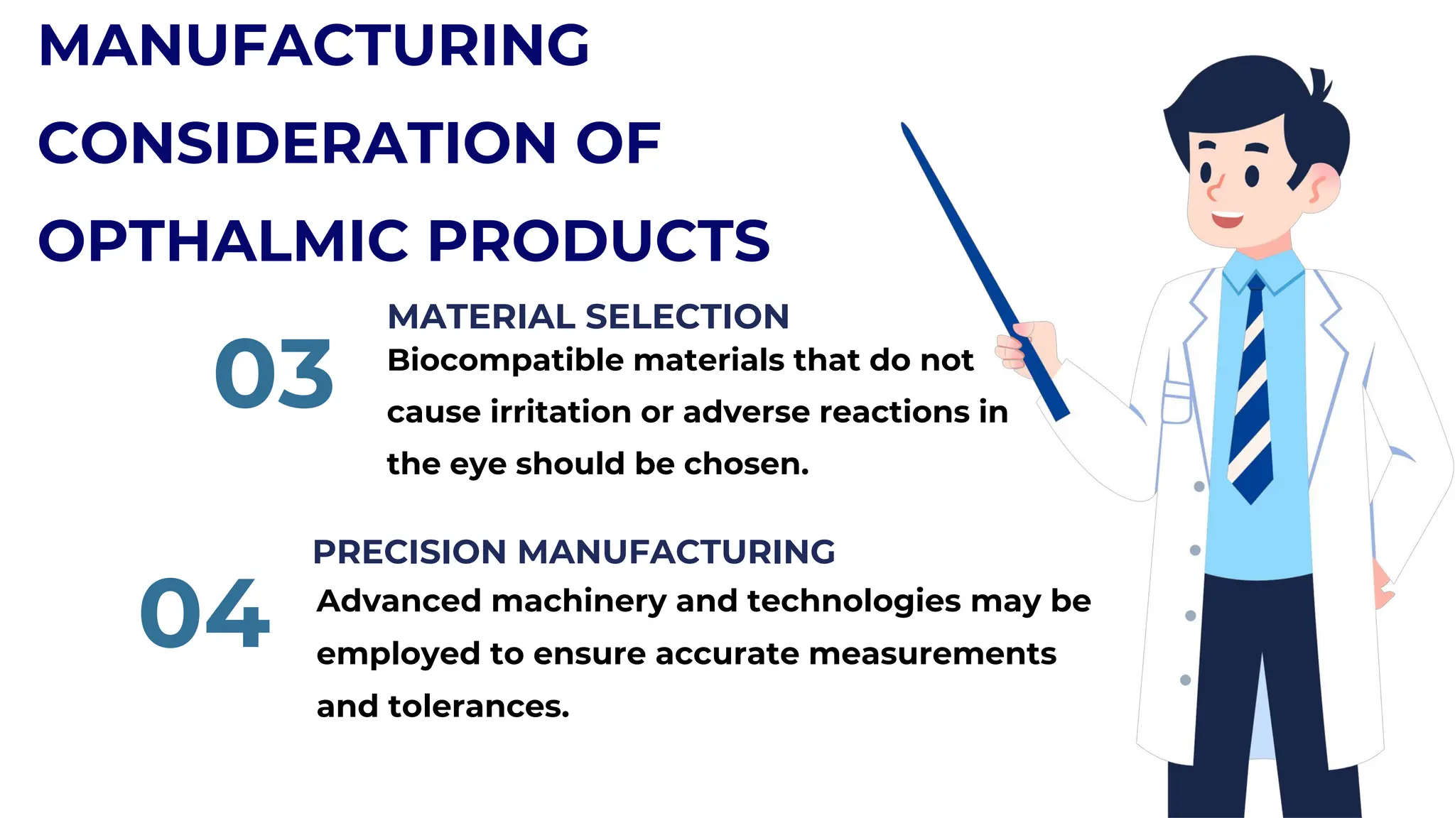 MANUFACTURING
CONSIDERATION OF
OPTHALMIC PRODUCTS
Biocompatible materials that do not
cause irritation or adverse reactions in
the eye should be chosen.
MATERIAL SELECTION
03
Advanced machinery and technologies may be
employed to ensure accurate measurements
and tolerances.
PRECISION MANUFACTURING
04
 