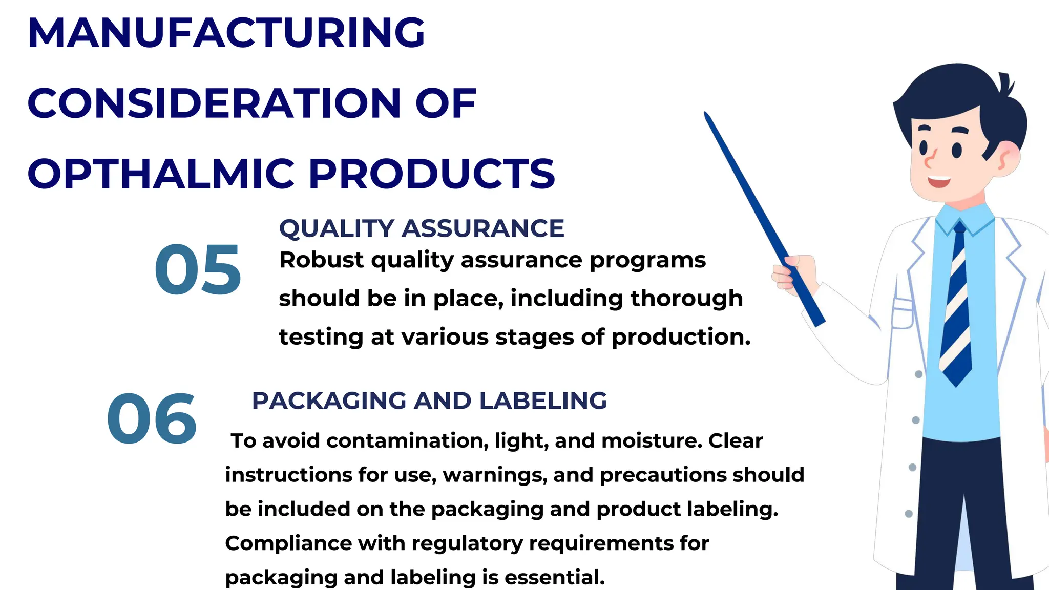 MANUFACTURING
CONSIDERATION OF
OPTHALMIC PRODUCTS
Robust quality assurance programs
should be in place, including thorough
testing at various stages of production.
QUALITY ASSURANCE
05
To avoid contamination, light, and moisture. Clear
instructions for use, warnings, and precautions should
be included on the packaging and product labeling.
Compliance with regulatory requirements for
packaging and labeling is essential.
PACKAGING AND LABELING
06
 