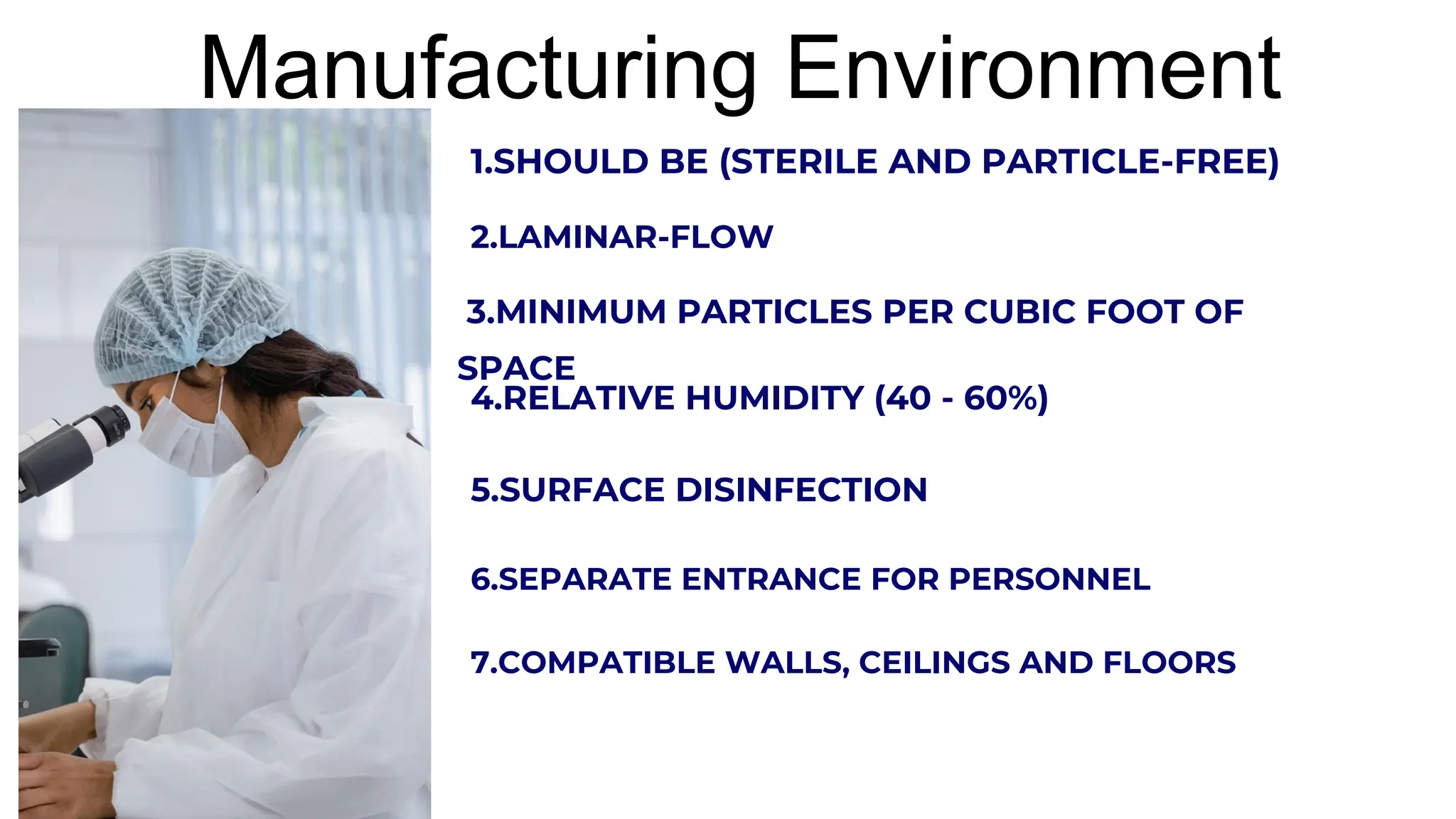 2.LAMINAR-FLOW
1.SHOULD BE (STERILE AND PARTICLE-FREE)
Manufacturing Environment
3.MINIMUM PARTICLES PER CUBIC FOOT OF
SPACE
4.RELATIVE HUMIDITY (40 - 60%)
5.SURFACE DISINFECTION
6.SEPARATE ENTRANCE FOR PERSONNEL
7.COMPATIBLE WALLS, CEILINGS AND FLOORS
 