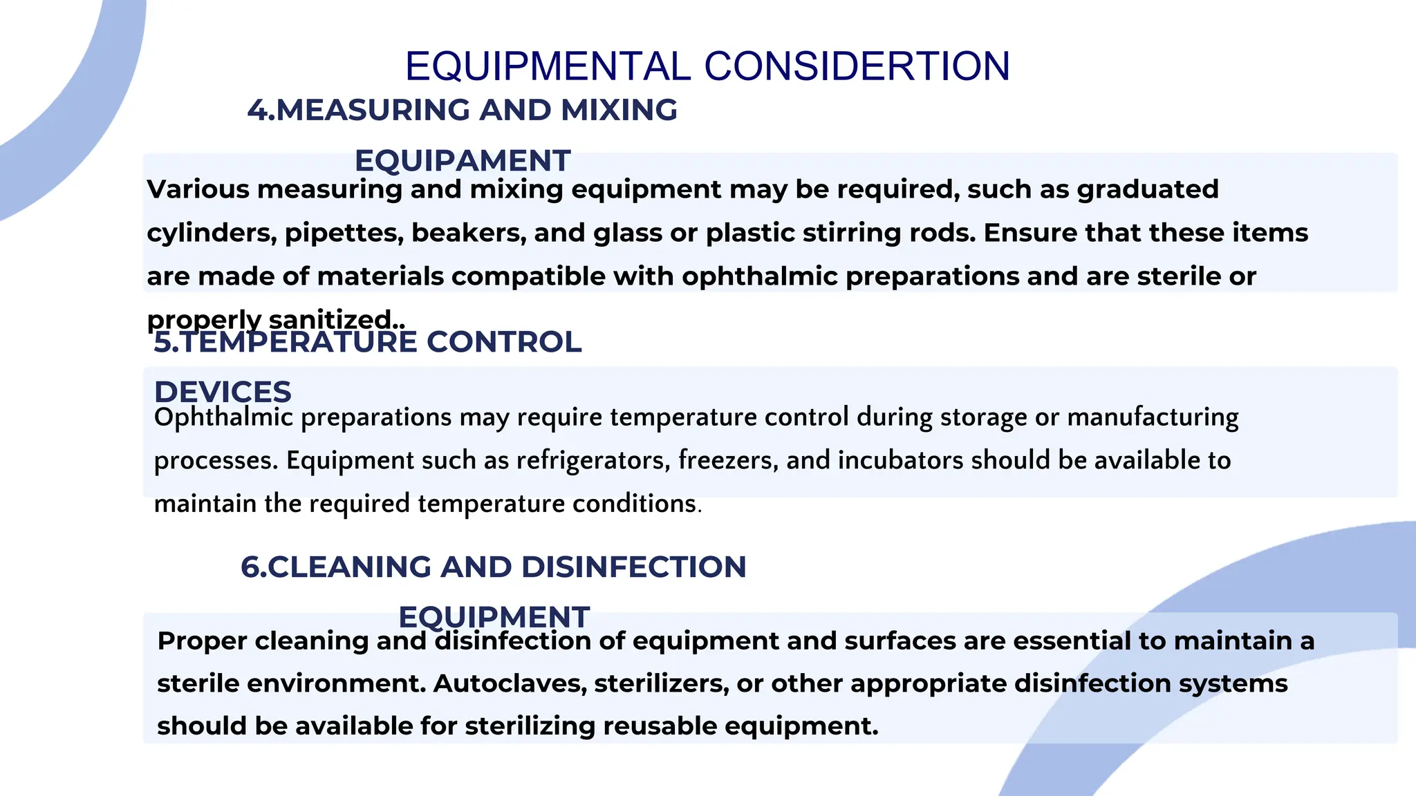 EQUIPMENTAL CONSIDERTION
Ophthalmic preparations may require temperature control during storage or manufacturing
processes. Equipment such as refrigerators, freezers, and incubators should be available to
maintain the required temperature conditions.
Various measuring and mixing equipment may be required, such as graduated
cylinders, pipettes, beakers, and glass or plastic stirring rods. Ensure that these items
are made of materials compatible with ophthalmic preparations and are sterile or
properly sanitized..
4.MEASURING AND MIXING
EQUIPAMENT
5.TEMPERATURE CONTROL
DEVICES
6.CLEANING AND DISINFECTION
EQUIPMENT
Proper cleaning and disinfection of equipment and surfaces are essential to maintain a
sterile environment. Autoclaves, sterilizers, or other appropriate disinfection systems
should be available for sterilizing reusable equipment.
 