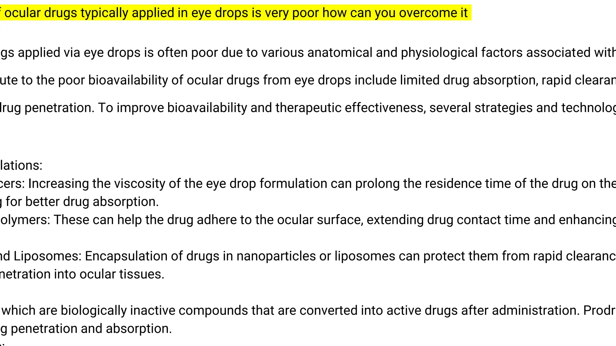 f ocular drugs typically applied in eye drops is very poor how can you overcome it
ugs applied via eye drops is often poor due to various anatomical and physiological factors associated with
ute to the poor bioavailability of ocular drugs from eye drops include limited drug absorption, rapid clearan
drug penetration. To improve bioavailability and therapeutic effectiveness, several strategies and technolog
lations:
cers: Increasing the viscosity of the eye drop formulation can prolong the residence time of the drug on the
g for better drug absorption.
Polymers: These can help the drug adhere to the ocular surface, extending drug contact time and enhancing
nd Liposomes: Encapsulation of drugs in nanoparticles or liposomes can protect them from rapid clearance
netration into ocular tissues.
which are biologically inactive compounds that are converted into active drugs after administration. Prodru
ug penetration and absorption.
 