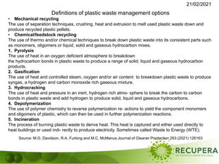 21/02/2021
Source: M.G. Davidson, R.A. Furlong and M.C. McManus Journal of Cleaner Production 293 (2021) 126163
Definitions of plastic waste management options
• Mechanical recycling
The use of separation techniques, crushing, heat and extrusion to melt used plastic waste down and
produce recycled plastic pellets.
• Chemical/feedstock recycling
The use of thermo and/or chemical techniques to break down plastic waste into its consistent parts such
as monomers, oligomers or liquid, solid and gaseous hydrocarbon mixes.
1. Pyrolysis
The use of heat in an oxygen deficient atmosphere to breakdown
the hydrocarbon bonds in plastic waste to produce a range of solid, liquid and gaseous hydrocarbon
products.
2. Gasification
The use of heat and controlled steam, oxygen and/or air content to breakdown plastic waste to produce
syngas, a hydrogen and carbon monoxide rich gaseous mixture.
3. Hydrocracking
The use of heat and pressure in an inert, hydrogen rich atmo- sphere to break the carbon to carbon
bonds in plastic waste and add hydrogen to produce solid, liquid and gaseous hydrocarbons.
4. Depolymerization
The use of polymer chemistry to reverse polymerization re- actions to yield the component monomers
and oligomers of plastic, which can then be used in further polymerization reactions.
5. Incineration
The process of burning plastic waste to derive heat. This heat is captured and either used directly to
heat buildings or used indi- rectly to produce electricity. Sometimes called Waste to Energy (WTE).
 