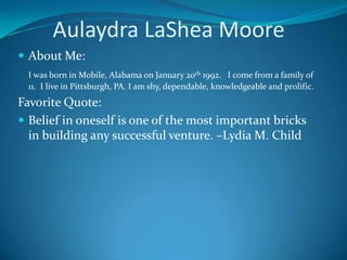       Aulaydra LaShea Moore About Me: I was born in Mobile, Alabama on January 20th 1992.   I come from a family of 11.  I live in Pittsburgh, PA. I am shy, dependable, knowledgeable and prolific. Favorite Quote:  Belief in oneself is one of the most important bricks in building any successful venture. –Lydia M. Child 