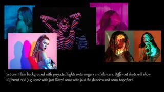 Set one: Plain background with projected lights onto singers and dancers. Different shots will show
different cast (e.g. some with just Roxy/ some with just the dancers and some together).
 