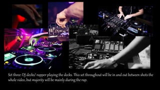 Set three: DJ decks/ rapper playing the decks. This set throughout will be in and out between shots the
whole video, but majority will be mainly during the rap.
 