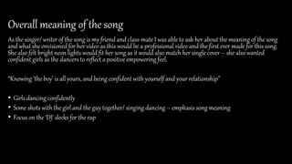 Overall meaning of the song
As the singer/ writer of the song is my friend and class-mate I was able to ask her about the meaning of the song
and what she envisioned for her video as this would be a professional video and the first ever made for this song.
She also felt bright neon lights would fit her song as it would also match her single cover – she also wanted
confident girls as the dancers to reflect a positive empowering feel.
“Knowing ‘the boy’ is all yours, and being confident with yourself and your relationship”
• Girls dancing confidently
• Some shots with the girl and the guy together/ singing dancing – emphasis song meaning
• Focus on the ‘DJ’ decks for the rap
 