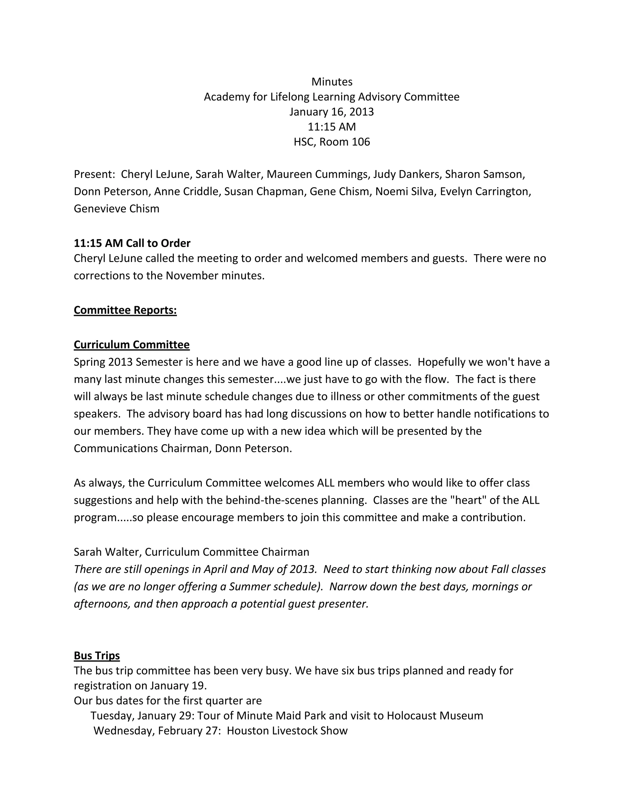 Minutes
                          Academy for Lifelong Learning Advisory Committee
                                           January 16, 2013
                                              11:15 AM
                                            HSC, Room 106

Present: Cheryl LeJune, Sarah Walter, Maureen Cummings, Judy Dankers, Sharon Samson,
Donn Peterson, Anne Criddle, Susan Chapman, Gene Chism, Noemi Silva, Evelyn Carrington,
Genevieve Chism

11:15 AM Call to Order
Cheryl LeJune called the meeting to order and welcomed members and guests. There were no
corrections to the November minutes.

Committee Reports:

Curriculum Committee
Spring 2013 Semester is here and we have a good line up of classes. Hopefully we won't have a
many last minute changes this semester....we just have to go with the flow. The fact is there
will always be last minute schedule changes due to illness or other commitments of the guest
speakers. The advisory board has had long discussions on how to better handle notifications to
our members. They have come up with a new idea which will be presented by the
Communications Chairman, Donn Peterson.

As always, the Curriculum Committee welcomes ALL members who would like to offer class
suggestions and help with the behind-the-scenes planning. Classes are the "heart" of the ALL
program.....so please encourage members to join this committee and make a contribution.

Sarah Walter, Curriculum Committee Chairman
There are still openings in April and May of 2013. Need to start thinking now about Fall classes
(as we are no longer offering a Summer schedule). Narrow down the best days, mornings or
afternoons, and then approach a potential guest presenter.



Bus Trips
The bus trip committee has been very busy. We have six bus trips planned and ready for
registration on January 19.
Our bus dates for the first quarter are
   Tuesday, January 29: Tour of Minute Maid Park and visit to Holocaust Museum
    Wednesday, February 27: Houston Livestock Show
 
