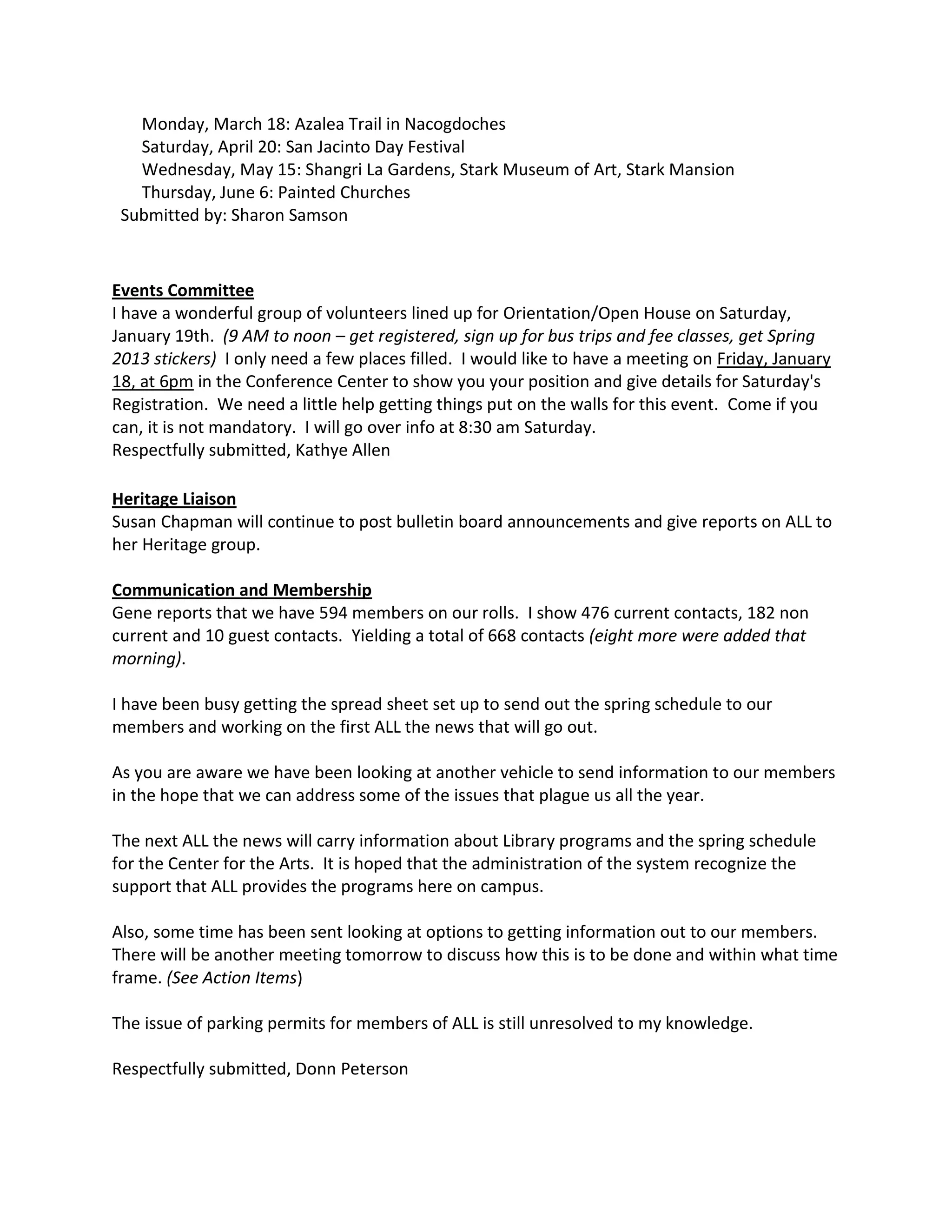 Monday, March 18: Azalea Trail in Nacogdoches
   Saturday, April 20: San Jacinto Day Festival
   Wednesday, May 15: Shangri La Gardens, Stark Museum of Art, Stark Mansion
   Thursday, June 6: Painted Churches
 Submitted by: Sharon Samson



Events Committee
I have a wonderful group of volunteers lined up for Orientation/Open House on Saturday,
January 19th. (9 AM to noon – get registered, sign up for bus trips and fee classes, get Spring
2013 stickers) I only need a few places filled. I would like to have a meeting on Friday, January
18, at 6pm in the Conference Center to show you your position and give details for Saturday's
Registration. We need a little help getting things put on the walls for this event. Come if you
can, it is not mandatory. I will go over info at 8:30 am Saturday.
Respectfully submitted, Kathye Allen

Heritage Liaison
Susan Chapman will continue to post bulletin board announcements and give reports on ALL to
her Heritage group.

Communication and Membership
Gene reports that we have 594 members on our rolls. I show 476 current contacts, 182 non
current and 10 guest contacts. Yielding a total of 668 contacts (eight more were added that
morning).

I have been busy getting the spread sheet set up to send out the spring schedule to our
members and working on the first ALL the news that will go out.

As you are aware we have been looking at another vehicle to send information to our members
in the hope that we can address some of the issues that plague us all the year.

The next ALL the news will carry information about Library programs and the spring schedule
for the Center for the Arts. It is hoped that the administration of the system recognize the
support that ALL provides the programs here on campus.

Also, some time has been sent looking at options to getting information out to our members.
There will be another meeting tomorrow to discuss how this is to be done and within what time
frame. (See Action Items)

The issue of parking permits for members of ALL is still unresolved to my knowledge.

Respectfully submitted, Donn Peterson
 