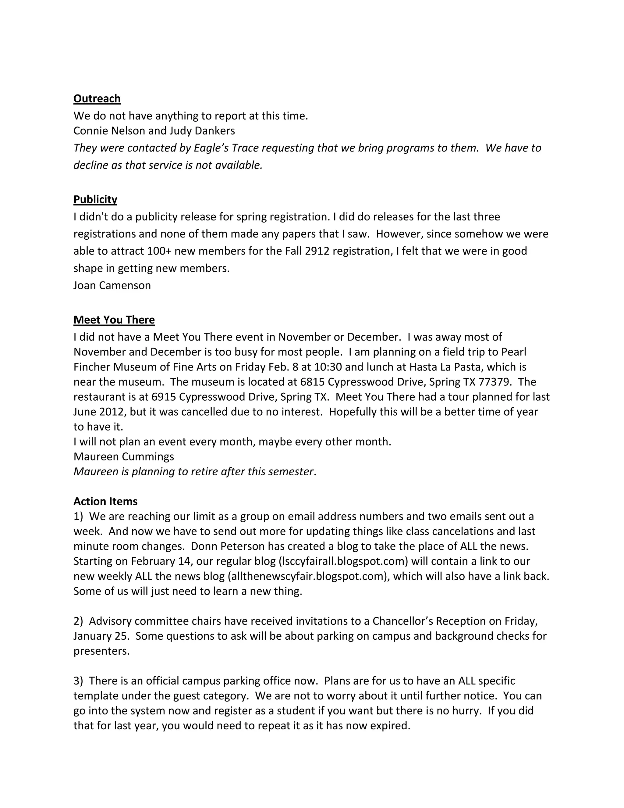 Outreach
We do not have anything to report at this time.
Connie Nelson and Judy Dankers
They were contacted by Eagle’s Trace requesting that we bring programs to them. We have to
decline as that service is not available.

Publicity
I didn't do a publicity release for spring registration. I did do releases for the last three
registrations and none of them made any papers that I saw. However, since somehow we were
able to attract 100+ new members for the Fall 2912 registration, I felt that we were in good
shape in getting new members.
Joan Camenson

Meet You There
I did not have a Meet You There event in November or December. I was away most of
November and December is too busy for most people. I am planning on a field trip to Pearl
Fincher Museum of Fine Arts on Friday Feb. 8 at 10:30 and lunch at Hasta La Pasta, which is
near the museum. The museum is located at 6815 Cypresswood Drive, Spring TX 77379. The
restaurant is at 6915 Cypresswood Drive, Spring TX. Meet You There had a tour planned for last
June 2012, but it was cancelled due to no interest. Hopefully this will be a better time of year
to have it.
I will not plan an event every month, maybe every other month.
Maureen Cummings
Maureen is planning to retire after this semester.

Action Items
1) We are reaching our limit as a group on email address numbers and two emails sent out a
week. And now we have to send out more for updating things like class cancelations and last
minute room changes. Donn Peterson has created a blog to take the place of ALL the news.
Starting on February 14, our regular blog (lsccyfairall.blogspot.com) will contain a link to our
new weekly ALL the news blog (allthenewscyfair.blogspot.com), which will also have a link back.
Some of us will just need to learn a new thing.

2) Advisory committee chairs have received invitations to a Chancellor’s Reception on Friday,
January 25. Some questions to ask will be about parking on campus and background checks for
presenters.

3) There is an official campus parking office now. Plans are for us to have an ALL specific
template under the guest category. We are not to worry about it until further notice. You can
go into the system now and register as a student if you want but there is no hurry. If you did
that for last year, you would need to repeat it as it has now expired.
 