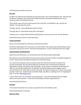 Submitted by Sarah Walter, Chairman
Bus Trips
On March 12, 2014 we took 33 people on a bus trip to take a tour of the Broadacres area. We had lunch
at Cleburne’s Cafeteria, saw artwork at The Menil Collection and viewed handmade items at the
Houston Center for Contemporary Craft.
There will be a sign-up for the second quarter trips on April 8th
at 10:00 AM to noon, HSC105 and
HSC106. The trips planned include:
Thursday, April 24: Cuero (Wildflower Capitol of Texas)
Thursday, May 15: Glass bottom boat rides in San Marcos
Tuesday, June 3: Houston Mounted Police demonstration, lunch and a tour of St. Arnold’s Brewery
Submitted by Sharon Samson, Committee Head
Events Committee
We are currently looking for a Chairman to head this Committee.
ALL will be celebrating its 10th
anniversary in the Fall of 2014. We are planning a potential Open House
party which may be more formal. We will be checking with Dr. Levy for involvement from the college.
Communication and Membership
Absent any new information, our membership count will stand at approximately 688.
We continue to carry information of events around campus and of the number of schedule changes this
session. Many of those caused by the weather we have been having.
As a result of the volunteer lunch we had last month, Mr. Ollie Peirce has been involved in the
Communication blog. We met with the Advisory Committee Chair and discussed our blog and
organization and how it all interacts with the College. He has shown a real interest and involvement.
After the usual problems getting the “handshakes” established between gmail, blogspot and his
personal email he has made several entries to the blog. We will be meeting soon to discuss how we will
proceed. As for now, I would request committee heads copy Ollie on anything sent to me regarding the
blog. His email is kittivers@aol.com.
I see an “Action Item” for a volunteer recruiting position. I have often wondered why the College
doesn’t have such a position. I know that many hospitals and other organizations do.
Submitted by Donn Peterson
Outreach
The Outreach Committee has no news to reports for this month of March, 2014.
Submitted by Maureen Cummings
Meet You There
 