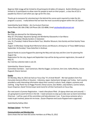 Beginner Mah Jongg will be limited to 24 participants (6 tables of 4 players). Build-A-Birdhouse will be
limited to 15 participants to allow room for people to work on their project….a class fee of $15 is
payable by check or cash when you sign up for this class.

Thanks go to everyone for volunteering in the behind the scenes work required to make the ALL
program a success. I really believe that we have the most successful program within the LSC System.

Submitted by Sarah Walter - ALL Curriculum Chairman
Home Phone 281-304-2788, Cell Phone 281-323-8086, Email sarahwalter@comcast.net

Bus Trips
Bus trips are planned for the following dates:
May 31st (Thursday): Aquarena Springs and Wimberley Glassworks in San Marco
June 26 (Tuesday): Moody Gardens in Galveston
July, 31, (Tuesday): Federal Reserve Bank Tour, Weather Museum, Asia Society and Asia Society Texas
Center
August 13 (Monday): George Bush Memorial Library and Museum, driving tour of Texas A&M Campus
September 16 (Sunday): Texas Gatorfest in Anahuac

Special thanks to Louise Rugaard for planning the May and July trips and Ann Liner for planning the
August trip.
Registration for the July, August and September trips will be during summer registration, the week of
May 21.
Our next bus selection date is July 10.

Submitted by: Sharon Samson
Committee members: Joan Camenson, Marsha Dugger, Liz Gannon, Ann Liner, Kathy Morley, Louise
Rugaard, Sharon Samson

Events
On Monday, May 14, 2012 we had our Focus Day “it’s A Small World”. We had speakers form five
Consulate-General offices in Houston: Indonesia, Japan, Switzerland, Senegal, and Turkey. Each country
provided us with interesting information about their country’s culture, food, religion, economy and
clothing. A big Thank You to Peggy Presnell, Cheryl LeJune, Sara Walter, Judy Dankers, Connie nelson,
Susan Chapman, David Timmermeyer (and more) for all their hard work on Focus Day.

Our next event is Summer Registration. I need a few places filled. (A signup sheet was sent around). I
am going back to work full time in the fall. I need someone to step up to take over as Event Committee
Chairman. I will be a part of the committee and help whenever I can. If you know someone who is
ready to get involved, please let me know. (Susan Chapman and Louise Rugaard were suggested)

Submitted by Kathye Allen

Heritage Liaison – No Report

Communication and Membership
Gene shows that we have 655 active members as of May 15, 2012
 