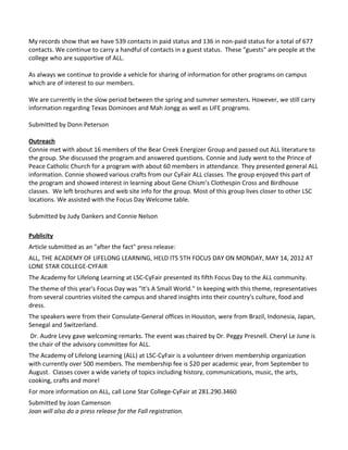 My records show that we have 539 contacts in paid status and 136 in non-paid status for a total of 677
contacts. We continue to carry a handful of contacts in a guest status. These "guests" are people at the
college who are supportive of ALL.

As always we continue to provide a vehicle for sharing of information for other programs on campus
which are of interest to our members.

We are currently in the slow period between the spring and summer semesters. However, we still carry
information regarding Texas Dominoes and Mah Jongg as well as LIFE programs.

Submitted by Donn Peterson

Outreach
Connie met with about 16 members of the Bear Creek Energizer Group and passed out ALL literature to
the group. She discussed the program and answered questions. Connie and Judy went to the Prince of
Peace Catholic Church for a program with about 60 members in attendance. They presented general ALL
information. Connie showed various crafts from our CyFair ALL classes. The group enjoyed this part of
the program and showed interest in learning about Gene Chism’s Clothespin Cross and Birdhouse
classes. We left brochures and web site info for the group. Most of this group lives closer to other LSC
locations. We assisted with the Focus Day Welcome table.

Submitted by Judy Dankers and Connie Nelson

Publicity
Article submitted as an "after the fact" press release:
ALL, THE ACADEMY OF LIFELONG LEARNING, HELD ITS 5TH FOCUS DAY ON MONDAY, MAY 14, 2012 AT
LONE STAR COLLEGE-CYFAIR
The Academy for Lifelong Learning at LSC-CyFair presented its fifth Focus Day to the ALL community.
The theme of this year's Focus Day was "It's A Small World." In keeping with this theme, representatives
from several countries visited the campus and shared insights into their country's culture, food and
dress.
The speakers were from their Consulate-General offices in Houston, were from Brazil, Indonesia, Japan,
Senegal and Switzerland.
 Dr. Audre Levy gave welcoming remarks. The event was chaired by Dr. Peggy Presnell. Cheryl Le June is
the chair of the advisory committee for ALL.
The Academy of Lifelong Learning (ALL) at LSC-CyFair is a volunteer driven membership organization
with currently over 500 members. The membership fee is $20 per academic year, from September to
August. Classes cover a wide variety of topics including history, communications, music, the arts,
cooking, crafts and more!
For more information on ALL, call Lone Star College-CyFair at 281.290.3460
Submitted by Joan Camenson
Joan will also do a press release for the Fall registration.
 