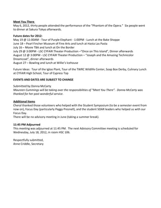 Meet You There
May 6, 2012, thirty people attended the performance of the “Phantom of the Opera.” Six people went
to dinner at Sakura Tokyo afterwards.

Future dates for 2012:
May 19 @ 11:00AM - Tour of Purple Elephant - 1:00PM - Lunch at the Bake Shoppe
June 18 – Pearl Fincher Museum of Fine Arts and lunch at Hasta Las Pasta
July 16 – Movie TBA and lunch at On the Border
July 29 @ 3:00PM - LSC CYFAIR Theater Production –“Once on This Island”, Dinner afterwards
August 12 @ 3:00PM - LSC CYFAIR Theater Production – “Joseph and the Amazing Technicolor
Dreamcoat”, dinner afterwards
August 27 – Bowling and lunch at Willie’s Icehouse

Future Ideas: Tour of the Igloo Plant, Tour of the TWRC Wildlife Center, Soap Box Derby, Culinary Lunch
at CYFAIR High School, Tour of Cypress Top

EVENTS AND DATES ARE SUBJECT TO CHANGE

Submitted by Donna McCarty
Maureen Cummings will be taking over the responsibilities of “Meet You There”. Donna McCarty was
thanked for her past wonderful service.

Additional Items
Cheryl thanked those volunteers who helped with the Student Symposium (to be a semester event from
now on), Focus Day (particularly Peggy Presnell), and the student SOAR leaders who helped us with our
Focus Day.
There will be no advisory meeting in June (taking a summer break).

11:45 PM Adjourned
This meeting was adjourned at 11:45 PM. The next Advisory Committee meeting is scheduled for
Wednesday, July 18, 2012, in room HSC 106.

Respectfully submitted,
Anne Criddle, Secretary
 