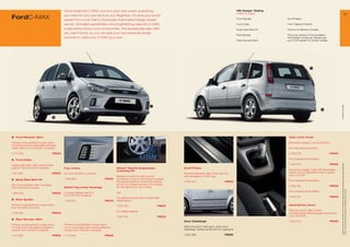 Once inside the C-MAX, you’re in your own world, everything                                                                            MS Design* Styling
                                                                                                                                                                                    (without image)                                                                                            19
FordC-MAX                                    you need for your journey is at your ﬁngertips. It’s what you would
                                             expect from a car that’s a European Automotive Design Award                                                                            Front Spoiler         Scuff Plates

                                             winner. Unrivalled speciﬁcation and engineering make the C-MAX                                                                         Front Grille          Twin Tailpipe Finisher
                                             a real world choice not a compromise. The accessories also offer                                                                       Body Side Skirt Kit   Choice of different wheels
                                             you real choices, so you can add your own personal design
                                                                                                                                                                                    Roof Spoiler          This is an extract of the available
                                             touches to make your C-MAX your own.                                                                                                                         MS Design* products. Please ask
                                                                                                                                                                                    Rear Bumper Skirt     your Ford dealer for further details.




                                                                                                                                                                                                                               4




                                                                                                     2




                                                                                                                                                                                                                                                          * selected Ford supplier
                                                                                                                     1
                                                                                                                                                                                                                                         5


                                     3




1   Front Bumper Skirt                                                                                                                                                                                     Gear Lever Knob

Primed, to be painted in body colour,                                                                                                                                                                      Aluminium design 1, up to 04/200
including lower bumper grille with grey
mesh insert, from 05/200 onwards                                                                                                                                                                          For manual transmission

1 4 659                            PRICE                                                                                                                                                                 1 359 006                              PRICE

2   Front Grille                                                                                                                                                                                           For 6-speed transmission




                                                                                                                                                                                                                                                           All prices include VAT, please ask your Ford dealer for additional fitting and painting charges (where applicable).
Upper grille insert with unique mesh                                                                                                                                                                       1 425 23                              PRICE
pattern, from 05/200 onwards                Fog Lamps                                  Eibach* Sports Suspension                   Scuff Plates
                                                                                        Lowering Kit                                                                                                       Aluminium design 1 with LED illumination,
1 4 660                            PRICE   Kit, from 05/200 onwards                                                              Brushed stainless steel, front, set of 2,                              colour can be adjusted to red or green,
                                                                                        Balanced comfort under normal               with recessed C-MAX logo                                               up to 12/200
3   Body Side Skirt Kit                      1 495 804                         PRICE    conditions, dynamic and sporty towards
                                                                                        the operational limit, lowers the vehicle   1 326 342                            PRICE                             For 5-speed transmission
Not in combination with mud flaps,                                                      by 30 mm. Please ask your Ford dealer
                                                                                        for the right kit for your model                                                                                   1 538 158                              PRICE
from 06/2003 onwards                         Styled Fog Lamp Housings




                                                                                                                                                                                                                                                           Prices correct at time of print and subject to modification and correction.
                                                                                        e.g.                                                                                                               For 6-speed transmission
1 384 005                            PRICE   In unique design, set of 2,
                                             from 05/200 onwards
                                                                                        For petrol engines without automatic                                                                               1 538 155                              PRICE
4	 Rear Spoiler
                                             1 46 62                         PRICE    transmission
Primed, to be painted in body colour,                                                   1 315 354                          PRICE                                                                           Hand-Brake Cover
from 05/200 onwards
                                                                                        For diesel engines                                                                                                 With aluminium effect insert,
1 539 622                            PRICE                                                                                                                                                                 complements matching gear lever knob,
                                                                                        1 315 355                          PRICE                                                                           up to 04/200
5	 Rear Bumper Skirt
                                                                                                                                    Door Claddings                                                         1 334 522                              PRICE
Primed, to be painted in body colour,        Primed, to be painted in body colour,
in conjunction with parking distance         not in conjunction with parking distance                                               Self-coloured in dark grey, lower door
control, from 05/200 onwards                control, from 05/200 onwards                                                          claddings, additional element for styling kit

1 4 658                            PRICE   1 4 655                         PRICE                                                1 302 369                            PRICE
 