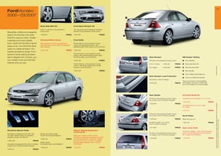 21
    FordMondeo
    2000 – 03/200                                                                                                                               4




                                                  Body Side Skirt Kit                           Front Sport Bumper Kit

                                                  Set of 2, primed, to be painted in            Incl. fog lamps and headlamp washers,
                                                  body colour                                   primed, to be painted in body colour
    Beautifully crafted and elegantly
    styled, the Mondeo has rede-                  1 208 91                             PRICE   1 146 05                           PRICE
                                                                                                                                             3
    ﬁned the way you drive. Quality
    materials and sharp details,                  Chromed Mirror Cover                          Front Grille

    have made the Mondeo a great                  Self-adhesive covers for painted left         Primed frame, to be painted in body
                                                  and right hand mirror without integrated      colour, for standard bumper, with
    place to be. You’ll ﬁnd this dedi-            side indicator                                stainless steel mesh insert, up to 06/2003
                                                                                                                                                     5

    cation to craftsmanship in the
                                                  1 545 88                             PRICE   1 325 134                           PRICE
    superb accessory range. From
                                                                                                Primed frame, to be painted in body
    dynamic body styling accesso-                                                               colour, with stainless steel mesh insert,
    ries to elegant trim choices, you                                                           for RS bumper, up to 06/2003                         Rear Bumper                               MS Design* Styling
    can create a look and feel that                                                             1 325 135                           PRICE            Primed, to be painted in body colour      1   Front Spoiler
    reflects who you are.
                                                                                                Primed frame, to be painted in body                  For 4-/5-door      1 326 45      PRICE   2   Body Side Skirt Kit
                                                                                                colour, with black mesh insert, for RS




                                                                                                                                                                                                                                           * selected Ford supplier
                                                                                                bumper, up to 06/2003                                For wagon          1 220 948      PRICE   3   Rear Bumper Skirt

                                                                                                1 325 136                           PRICE                                                      4   Rear Spoiler

                                                                                                                                                                                               5   Twin Tailpipe Rear Silencer
                                                                                                                                                     Rear Bumper Load Protection
                                                                                                                                                                                               6   Choice of different wheels
                                                                                                                                                     Aluminium, only for wagon
                                                                                                                                                                                               This is an extract of the available
                                                                                                                                                     1 419 448                         PRICE   MS Design* products. Please ask
                                                                                                                                                                                               your Ford dealer for further details.




                                                                                                                                                     Rear Spoiler                              Chromed Decal Kit

                                                                                    2                                                                Primed, to be painted in body colour,     Complete kit for B-pillar, for 4-/5-door
1
                                                                                                                                                     for 5-door, from 10/2000 onwards
                                                                                                                                                                                               1 50 020                           PRICE




                                                                                                                                                                                                                                            All prices include VAT, please ask your Ford dealer for additional fitting and painting charges (where applicable).
                                                                                                                                                     1 129 563                         PRICE
                                                                                                                                                                                               Complete kit for B- and C-pillar,
                                                               6                                                                                                                               for wagon

                                                                                                                                                                                               1 50 021                           PRICE

                                                                                                                                                     Primed, to be painted in body colour,
                                                                                                                                                     for 4-door, from 10/2000 onwards          Scuff Plates

                                                                                                                                                     1 129 564                         PRICE   Black foil, set of 4




                                                                                                                                                                                                                                            Prices correct at time of print and subject to modification and correction.
                                                                                                                                                     Small ST spoiler, for 4-door,             1 150 18                           PRICE
                                                                                                                                                     from 10/2000 onwards

                                                                                                                                                     1 211 499                         PRICE   Gear Lever Knob
    Aluminium Sports Pedal                                                                      Eibach* Sports Suspension
                                                                                                                                                                                               Aluminium design 1 with LED illumination,
                                                                                                Lowering Kit
                                                                                                                                                     Primed, to be painted in body colour,     colour can be adjusted to red or green,
    Accelerator pedal and foot rest, with         Brake and clutch pedal,
                                                                                                                                                     for wagon, from 10/2000 onwards           for 5-speed transmission
    non-slip rubber inserts, for all petrol       for all manual transmissions                  Balanced comfort under normal
    engines, except 1.8 l/96 kW                                                                 conditions, dynamic and sporty towards
                                                                                                                                                     1 129 565                         PRICE   1 538 158                           PRICE
                                                  1 384 213                             PRICE   the operational limit, lowers the vehicle
    1 384 209                            PRICE                                                  by 30 mm, for all 4-/5-door 4-cylinder
                                                  Brake pedal,                                  except diesel engines, from 11/2000
    Accelerator pedal and foot rest, for diesel   for all automatic transmissions               to 03/200
    engine and 1.8 l/96 kW petrol engine
                                                  1 384 214                             PRICE   1 132 334                           PRICE
    1 384 211                            PRICE
 