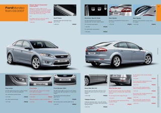 Eibach* Sports Suspension
                                              Lowering Kit                                                                                                                                                                                                                                                 23
FordMondeo                                    Balanced comfort under normal
                                              conditions, dynamic and sporty towards
from 03/200                                  the operational limit, lowers the vehicle
                                              by 30 mm. Please ask your Ford dealer
                                              for the right kit for your model

                                              e.g.

                                              For wagon with 2.3 l and 2.5 l petrol       Scuff Plates                                  Aluminium Sports Pedal                        Rear Spoiler                                 Rear Spoiler
                                              engine and all diesel engines
                                                                                          Stainless steel with Mondeo logo,             Kit with pedal set and footrest,              Primed, to be painted in body colour,        Primed, to be painted in body colour,
                                              1 509 612                          PRICE    set for front                                 all parts with non-slip rubber inserts        for 5-door                                   for wagon

                                                                                          1 488 612                             PRICE   For manual transmission                       1 49 219                            PRICE   1 445 323                          PRICE

                                                                                                                                        1 463 961                            PRICE

                                                                                                                                        For automatic transmission

                                                                                                                                        1 463 962                            PRICE




                                                                                                                                                                                                                                                                              * selected Ford supplier
                                                                                                                                                                                                                                   For all wagons with double straight




                                                                                                                                                                                                                                                                               All prices include VAT, please ask your Ford dealer for additional fitting and painting charges (where applicable).
                                                                                                                                                                                                                                   exhaust

                                                                                                                                                                                                                                   1 512 924                          PRICE

                                                                                                                                                                                                                                   For 5-door with single exhaust and
                                                                                                                                                                                                                                   parking distance control

                                                                                                                                                                                                                                   1 455 342                          PRICE
                                                                                                                                                                                      Image for reference only




                                                                                                                                                                                                                                                                               Prices correct at time of print and subject to modification and correction.
                                                                                                                                                                                                                                   For 5-door with single exhaust,
Fog Lamps                                     Front Grille                                Front Bumper Skirt                            Body Side Skirt Kit                           Rear Bumper Skirt                            without parking distance control

Kit with styled fog lamps in unique design,   Upper grille with unique comb design,       Kit with lower grille in unique comb design   Set for right and left side, primed, to be    Kit with primed bumper skirt and diffuser    1 455 341                          PRICE
for use with and without styling kit          for 5-door and wagon                        and bumper skirt (primed), for 5-door and     painted in body colour, for 5-door and        insert, can be combined with detachable
                                                                                          wagon                                         wagon                                         tow bar                                      For 5-door with double exhaust and
Incl. anthracite painted bezel                With Adaptive Cruise Control (ACC)                                                                                                                                                   parking distance control
                                                                                          Kit including anthracite painted              1 454 498                            PRICE    For all wagons with single exhaust
1 51 583                          PRICE      1 506 666                          PRICE    grille frame                                                                                                                             1 455 344                          PRICE
                                                                                                                                                                                      1 512 923                            PRICE
Incl. silver painted bezel                    Without Adaptive Cruise Control (ACC)       1 535 818                             PRICE   Tailpipe Finisher                                                                          For 5-door with double exhaust,
                                                                                                                                                                                      For all wagons with downward facing          without parking distance control
1 51 582                          PRICE      1 451 951                          PRICE    Kit including silver painted grille frame     Polished stainless steel, only with styling   double exhaust
                                                                                                                                        kit, for 5-door and wagon with downward                                                    1 455 343                          PRICE
                                                                                          1 535 81                             PRICE   facing exhaust                                1 512 922                            PRICE

                                                                                                                                        1 503 8                            PRICE
 