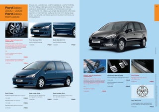 A luxury car, a practical car, a car for business or a car for the family.
                                                                                                                                                                                                                                                                                                     25
FordGalaxy                                    The Ford Galaxy challenges conventional thinking. The Galaxy can
                                              seat seven adults easily in complete comfort between journeys.
2000 – 2005                                   You don’t climb into a Galaxy, you simply step aboard into a ﬁrst class
                                              experience. And this innate quality can be seen in the styling range,
FordGalaxy                                    where you can pick and choose your own touches to enhance your
from 2006                                     driving pleasure.




Eibach* Sports Suspension                     Front Bumper Skirt                        Body Side Skirt Kit
Lowering Kit
                                              From 04/2000 onwards                      From 04/2000 onwards
Balanced comfort under normal
conditions, dynamic and sporty towards        1 128 960                         PRICE   1 128 961                         PRICE
the operational limit, lowers the vehicle
by 30 mm. Please ask your Ford dealer




                                                                                                                                                                                                                                                                        * selected Ford supplier
for the right kit for your model

e.g.

For all 4-cylinder petrol engines,
up to 03/2006

1 132 325                             PRICE

For all 6-cylinder petrol engines and
all diesel engines, up to 03/2006

1 132 326                             PRICE




                                                                                                                                                                                                                                                                         All prices include VAT, please ask your Ford dealer for additional fitting and painting charges (where applicable).
                                                                                                                                  Eibach* Sports Suspension                   Aluminium Sports Pedal                        Scuff Plates
                                                                                                                                  Lowering Kit
                                                                                                                                                                              Kit incl. footrest, for manual transmission   Stainless steel, front, set of 2,
                                                                                                                                  Balanced comfort under normal                                                             with Galaxy logo
                                                                                                                                  conditions, dynamic and sporty towards      1 463 956                           PRICE
                                                                                                                                  the operational limit, lowers the vehicle                                                 1 486 235                           PRICE
                                                                                                                                  by 30 mm. Please ask your Ford dealer       Kit incl. footrest, for automatic
                                                                                                                                  for the right kit for your model            transmission




                                                                                                                                                                                                                                                                         Prices correct at time of print and subject to modification and correction.
                                                                                                                                  e.g.                                        1 463 958                           PRICE

                                                                                                                                  For all diesel engines

                                                                                                                                  1 456 392                          PRICE
Scuff Plates                                  Gear Lever Knob                           Rear Bumper Skirt

Polished stainless steel, front, set of 2     Aluminium, for an elegant look,           Primed, to be painted in body colour,
                                              for 5-speed transmission                  from 04/2000 onwards
1 211 08                             PRICE
                                              1 000 046                         PRICE   1 128 962                         PRICE
Stainless steel, rear, set of 2                                                                                                                                                                                             Alloy Wheel 18

1 211 088                             PRICE                                                                                                                                                                                 Y-spoke design, silver machined front,
                                                                                                                                                                                                                            8 x 18, offset 55, for tyres 235/45 R18
Stainless steel, set front and rear
                                                                                                                                                                                                                            1 440 631                           PRICE
5 09 051                             PRICE
 