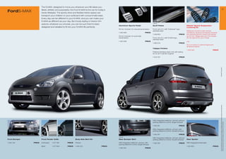 The S-MAX, designed to move you wherever your life takes you.
                                                                                                                                                                                                                                                                       2
FordS-MAX              Sleek, athletic and purposeful, the Ford S-MAX is the car for today’s
                       hectic lifestyles. The sporty drive and flexible interior space can
                       transport your children or your surfboard with consummate ease.
                       Every day can be different in your S-MAX, and you can make your
                       S-MAX as different as your day. Be it body styling or interior trim
                                                                                                                                             1 486 234
                       options, whatever you choose, you can be sure that it’s been
                                                                                               Aluminium Sports Pedal                        Scuff Plates                                  Eibach* Sports Suspension
                       designed and detailed to ﬁt into your S-MAX life perfectly.                                                                                                         Lowering Kit
                                                                                               Kit incl. footrest, for manual transmission   Front, set of 2, with “Individual” logo,
                                                                                                                                             stainless steel                               Balanced comfort under normal
                                                                                               1 463 956                           PRICE                                                   conditions, dynamic and sporty towards
                                                                                                                                             1 458 953                             PRICE   the operational limit, lowers the vehicle
                                                                                               Kit incl. footrest, for automatic                                                           by 30 mm. Please ask your Ford dealer
                                                                                               transmission                                  Front, set of 2, with S-MAX logo,             for the right kit for your model
                                                                                                                                             stainless steel
                                                                                               1 463 958                           PRICE                                                   e.g.
                                                                                                                                             1 486 234                             PRICE
                                                                                                                                                                                           For 2.3 l and 2.5 l petrol engine and
                                                                                                                                                                                           all diesel engines
                                                                                                                                             Tailpipe Finisher
                                                                                                                                                                                           1 456 392                           PRICE
                                                                                                                                             Polished stainless steel, only with styling
                                                                                                                                             kit, for all 4-cylinder engines

                                                                                                                                             1 503 8                             PRICE




                                                                                                                                                                                                                                       * selected Ford supplier
                                                                                                                                                                                                                                        All prices include VAT, please ask your Ford dealer for additional fitting and painting charges (where applicable).
                                                                                                                                             With integrated deflector, primed, without
                                                                                                                                             parking distance control, single exhaust




                                                                                                                                                                                                                                        Prices correct at time of print and subject to modification and correction.
                                                                                                                                             1 460 181                             PRICE

                                                                                                                                             With integrated deflector, primed, with
                                                                                                                                             parking distance control, double exhaust

                                                                                                                                             1 460 19                             PRICE
                                                                                               1 460 195
                                                                                                                                             With integrated deflector, primed, without
Front Bumper           Front Fender Grille                 Body Side Skirt Kit                 Rear Bumper Skirt                             parking distance control, double exhaust      Rear Spoiler

1 455 45      PRICE   Anthracite   1 4 481      PRICE   Primed                              With integrated deflector, primed, with       1 460 195                             PRICE   With integrated brake light
                                                                                               parking distance control, single exhaust
                       Silver       1 4 654      PRICE   1 455 310                   PRICE                                                                                               1 451 953                           PRICE
                                                                                               1 460 183                           PRICE
 