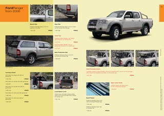 29
FordRanger
from 2006



                                              Sports Bar                               Rear Bar

                                              Polished stainless steel, ø 6 mm,       Polished stainless steel, ø 6 mm tube,
                                              load box mounted                         for all 4 wheel drive Ranger

                                              1 421 516                        PRICE   1 480 588                             PRICE



                                                                                       Hard Top

                                                                                       Painted in Silver Metallic, with sliding
                                                                                       side windows, for double cab

                                                                                       1 43 304                             PRICE

                                                                                       Painted in Silver Metallic, without
                                                                                       sliding side windows, for double cab

                                                                                       1 43 30                             PRICE




                                                                                                                                                                                                                               * selected Ford supplier
                                                                                       Side Protection Bar

                                                                                       Polished stainless steel, ø 6 mm,
                                                                                       for extra and double cab

                                                                                       1 469 650                             PRICE




Image for reference only

                                                                                                                                     Hard Tonneau Cover

                                                                                                                                     Lockable, painted in Silver Metallic, wind and weather-proof, secure and dry storage,
Tonneau Cover                                                                                                                        with unique and integrated sportsbar, for all double cab

Soft, black, for single cab without                                                                                                  1 48 196                                                                         PRICE
sports bar




                                                                                                                                                                                                                                All prices include VAT, please ask your Ford dealer for additional fitting and painting charges (where applicable).
1 482 006                             PRICE

Soft, black, for double cab with sports bar
                                                                                                                                                                                  Gear Lever Knob
1 481 99                             PRICE
                                                                                                                                                                                  Leather design with silver insert,
Soft, black, for double cab without                                                                                                                                               for all 4 wheel drive Ranger
sports bar
                                                                                                                                                                                  1 469 623                            PRICE




                                                                                                                                                                                                                                Prices correct at time of print and subject to modification and correction.
1 482 002                             PRICE
                                                                                       Load Space Liner
Soft, black, for extra cab with sports bar
                                                                                       Carpet type, anthrazit, indestructible,
1 482 003                             PRICE                                            water-proof and anti-slip acrylic carpet,
                                                                                       for double cab
Soft, black, for extra cab without                                                                                                   Scuff Plates
sports bar                                                                             1 484 96                             PRICE
                                                                                                                                     Polished stainless steel, front,
1 482 004                             PRICE                                                                                          with embossed Ranger logo

                                                                                                                                     1 135 048                          PRICE

                                                                                                                                     Polished stainless steel, rear,
                                                                                                                                     for double cab

                                                                                                                                     1 135 04                          PRICE
 