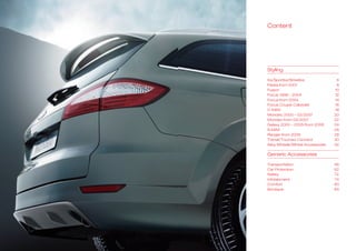 Content




Styling

Ka/Sportka/Streetka               6
Fiestafrom2001                  8
Fusion                           10
Focus1998–2004                12
Focusfrom2004                  14
FocusCoupé-Cabriolet            16
C-MAX                            18
Mondeo2000–03/2007            20
Mondeofrom03/2007              22
Galaxy2000–2005/from2006     24
S-MAX                            26
Rangerfrom2006                 28
Transit/TourneoConnect          30
AlloyWheels/WheelAccessories   32

GenericAccessories

Transportation                   46
CarProtection                   62
Safety                           72
Infotainment                     74
Comfort                          80
Boutique                         84
 
