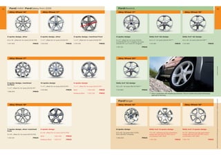 42     FordS-MAX | FordGalaxy from 2006                                                                                                     FordMaverick                                                                                                                                    43
       Alloy Wheel 16                               Alloy Wheel 17                                                                        Alloy Wheel 17                                                                                 Alloy Wheel 18




                                                                                                                             R
                                                                                                                HO     LDE
                                                                                                          PLACE



     5-spoke design, silver                       5-spoke design, silver                      5-spoke design, machined front              5-spoke design                               Delta 4x4* A2-design                              Delta 4x4* A2-design

     6.5 x 16, offset 50, for tyres 215/60 R16   7 x 17, offset 55, for tyres 215/60 R17    7 x 17, offset 55, for tyres 215/60 R17    8 x 17, offset 35, for tyres 225/60         8.5 x 17, for tyres 255/60 R17***                8.5 x 18, for tyres 255/55 R18***
                                                                                                                                          or 235/55 R17 (2.0 l engine), for tyres
     1 447 905                           PRICE    1 440 630                           PRICE   1 476 108                           PRICE   235/65 R17 (2.3 l and 3.0 l engine)          1 212 961                              PRICE      1 212 962                              PRICE

                                                                                                                                          1 150 132                            PRICE




       Alloy Wheel 17                                                                                                                      Alloy Wheel 20




                                                                                                                                                                                                                                                                                            * selected Ford supplier
     9-spoke design, machined                     10-spoke design                             5-spoke design                              Delta 4x4* A2-design
     surface
                                                  7 x 17, offset 55, for tyres 225/50 R17    7 x 17, offset 55, for tyres 225/50 R17    9.5 x 20, for tyres 265/45 R20***
     7 x 17, offset 55, for tyres 225/50 R17
                                                  1 510 962                           PRICE   Silver             1 504 233        PRICE   1 212 963                            PRICE
     1 386 878                           PRICE
                                                                                              Mystique Silver    1 553 726        PRICE                                                *** Only in combination with wheelhouse extension. Only for markets that accept national type
                                                                                                                                                                                           approval for Germany.




                                                                                                                                                                                                                                                                                        All prices include VAT and exclude fitting charges. Prices correct at time of print and subject to modification and correction.
                                                                                                                                            FordRanger
       Alloy Wheel 18                                                                                                                      Alloy Wheel 16                                                                                 Alloy Wheel 18




     Y-spoke design, silver machined              5-spoke design                                                                          6-spoke design                               Delta 4x4* 6-spoke design                         Delta 4x4* 5-spoke design
     front
                                                  8 x 18, offset 55, for tyres 235/45 R18                                                6.5 x 16, for tyres 245/70 R16,             7.5 x 16, delivered as fully assembled           8 x 18, delivered as fully assembled
     8 x 18, offset 55, for tyres 235/45 R18                                                                                             from 06/2007 onwards                         wheel with tyre 255/70 R16, only in               wheel with tyre 255/55 R18, only in
                                                  Silver             1 504 240        PRICE                                                                                            combination with 4WD                              combination with 4WD
     1 440 631                           PRICE                                                                                            1 469 900                            PRICE
                                                  Mystique Silver    1 553 727        PRICE                                                                                            1 491 780                              PRICE      1 491 779                              PRICE
 
