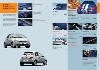 Front Grille Insert
                                                                                                                                                                                                                                                                       
FordKa                                Chrome look mesh insert

                                                                          PRICE
FordSportka
                                      1 126 51



FordStreetka
                                      Body Side Mouldings                         Roof Spoiler
                                      Triple design, set of 3,                    From 09/1996 onwards
                                      from 09/1996 onwards
A life less ordinary, it’s what the   1 033 533                           PRICE
                                                                                  1 033 153                        PRICE   Image for reference only

Ford Ka and Streetka give you.                                                                                             GT Body Stripe Kit

Dynamic and sharp, the Ford Ka                                                                                             For Sportka, pre-cut over the top body    White    1 362 552                PRICE
                                                                                                                           stripes (over front bumper, hood, roof,
cuts through style and design                                                                                              spoiler, tailgate, rear bumper)           Silver   1 362 553                PRICE
                                      Decal Kit B-Pillar
mediocrity. But why stop there?
With our range of bold styling        Black, glossy, with distinctive Ka logo

parts and inspired accessories        1 034 565                           PRICE
you can turn even more heads.
It’s not how far you can go, it’s
how far you dare to go.
Happy restyling.




                                                                                                                                                                                                                * selected Ford supplier
                                                                                  Chromed Tailpipe                         Gear Lever Knob                           Steering Wheel

                                                                                  Chrome plated stainless steel,           Aluminium and black leather design,       Leather, for an extra touch of class
                                                                                  from 10/2002 onwards                     for manual transmission only,
                                                                                                                           from 09/1996 onwards                      1 122 92                         PRICE
                                                                                  1 23 009                        PRICE
                                                                                                                           5 031 003                        PRICE

                                                                                                                           Aluminium design,
                                                                                                                           for manual transmission

                                                                                                                           1 054 416                        PRICE


                                                                                                                           Hand-Brake Cover

                                                                                                                           Aluminium design, ideally complements
                                                                                                                           matching gear lever knob,
                                                                                                                           from 11/2006 onwards                      Scuff Plates
                                                                                  Hard Top




                                                                                                                                                                                                                 All prices include VAT, please ask your Ford dealer for additional fitting and painting charges (where applicable).
                                                                                                                           1 06 53                        PRICE    Black, set of 2, with Ka logo
                                                                                  With heated rear windscreen,
                                                                                  for Streetka                                                                       1 03 562                         PRICE

                                                                                  1 34 444                        PRICE




                                                                                                                                                                                                                 Prices correct at time of print and subject to modification and correction.
                                                                                                                                                                     Eibach* Sports Suspension
                                                                                                                                                                     Lowering Kit

                                                                                                                                                                     Balanced comfort under normal condi-
                                                                                                                                                                     tions, dynamic and sporty towards the
                                                                                                                                                                     operational limit, lowers the vehicle by
                                                                                                                                                                     30 mm, for petrol engines, from
                                                                                                                                                                     05/2000 onwards

                                                                                                                                                                     1 132 322                         PRICE
 