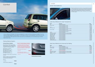 Comfort                                                                                                                                                          81
Comfort
                                                                                                                           ClimAir* Wind Deflectors

                                                                                                                                                                                                      Reduces turbulence and noise for a more enjoyable driving with
                                                                                                                                                                                                      the front window down even when it’s raining. 3 mm cast acrylic
                                                                                                                                                                                                      high quality glass with optimised design for perfect fitting. Below
                                                                                                                                                                                                      tables include all available kits for front doors. We also offer
                                                                                                                                                                                                      deflectors for rear doors (not listed). Please ask your Ford dealer
                                                                                                                                                                                                      for further details




                                                                                                                                                                                                                                                                             ** Please ask your Ford dealer for further details
                                                                                                                           Light Grey Deflectors for High Transparency
                                                                                                                           Model                     Description                                                                                                 FINIS
                                                                                                                           Ka                        Front Door Wind Deflector                                                                                   1 138 961
                                                                                                                           Fiesta from 2001          Front Door Wind Deflector for 3-door                                                                        1 212 514
                                                                                                                                                     Front Door Wind Deflector for 5-door                                                                        1 212 515
                                                                                                                           Fusion                    Front Door Wind Deflector for 5-door                                                                        1 251 646
                                                                                                                           Focus 1998 – 2004         Front Door Wind Deflector for 3-door                                                                        1 138 959
                                                                                                                                                     Front Door Wind Deflector for 4-/5-door and estate                                                          1 138 968
                                                                                                                           Focus from 2004           Front Door Wind Deflector for 3-door                                                                        1 365 005




                                                                                                                                                                                                                                                                             * selected Ford supplier
                                                                                                                                                     Front Door Wind Deflector for 4-/5-door and estate                                                          1 365 003
                                                                                                                                                     Front Door Wind Deflector for sunroof                                                                       1 431 619
                                                                                                                           C-MAX                     Front Door Wind Deflector                                                                                   1 329 120
                                                                                                                           Mondeo 2000 – 03/2007     Front Door Wind Deflector for 4-/5-door and estate                                                          1 139 870
                                                                                                                           Mondeo from 03/2007       Front Door Wind Deflector for 4-/5-door and estate                                                          1 494 111
 Are you sitting comfortably? All Fords are designed to make your life as relaxing as possible. From the
                                                                                                                           Galaxy 2000 – 2005        Front Door Wind Deflector                                                                                   1 138 960
 ergonomically designed driving position, to the tactile controls, to the headrests, we surround you and                   Galaxy from 2006          Front Door Wind Deflector                                                                                   1 454 599
 your passengers with total Ford comfort. Now with our accessories you can enhance your comfort                            S-MAX from 2001           Front Door Wind Deflector                                                                                   1 454 598
                                                                                                                           Maverick from 2001        Front Door Wind Deflector                                                                                   1 204 342
 factor even more.                                                                                                         Ranger 1999 – 2005        Front Door Wind Deflector                                                                                   1 136 150
                                                                                                                           Ranger from 2006          Front Door Wind Deflector                                                                                   1 494 109
                                                                                                                           Transit/Tourneo Connect   Front Door Wind Deflector                                                                                   1 315 297

Parking Distance System




                                                                                                                                                                                                                                                                             All prices include VAT and exclude fitting charges. Prices correct at time of print and subject to modification and correction.
Parking Distance System                           Bosch* Parking Distance System                                           Dark Grey Deflectors for Improved Car Styling
Be warned in time with a rear parking             Universal kit nearly fits all vehicles. Also
distance system, which reliably detects           for all vehicles with tow bar. Reliable                                  Model                     Description                                                                                                 FINIS
any obstacles behind you. Systems are             detection of all obstacles also features                                 Ka                        Front Door Wind Deflector                                                                                   1 490 770
available for the following vehicles:             acoustic warning and LED display. Please                                 Fiesta from 2001          Front Door Wind Deflector for 5-door                                                                        1 490 764
                                                  ask your Ford Dealer for further details.                                Focus from 2004           Front Door Wind Deflector for 3-door                                                                        1 490 766
a   Fiesta 2001 – 06/2008
                                                                                                                                                     Front Door Wind Deflector for 4-/5-door and estate                                                          1 490 768
a   Fusion from 2001                              Rear system with 4 sensors
                                                                                                                           C-MAX                     Front Door Wind Deflector                                                                                   1 490 772
a   Focus 10/2001 – 12/2007
a   C-MAX up to 04/2007                           1 448 418                           PRICE                                Kuga                      Front Door Wind Deflector                                                                                   1 555 755
a   Mondeo 2000 – 03/2007                                                                                                  Mondeo 2000 – 03/2007     Front Door Wind Deflector for 4-/5-door and estate                                                          1 490 771
a   Galaxy up to 2006                             Front system with 4 sensors,                                             Mondeo from 03/2007       Front Door Wind Deflector for 4-/5-door and estate                                                          1 494 106
a   Transit/Tourneo Connect                       only in combination with rear system                                     S-MAX                     Front Door Wind Deflector                                                                                   1 490 774

(all systems except Fusion for use without        1 448 419                           PRICE
tow bar)

Systems consist of a cross carline base                                                          Parking Distance Sensor
kit and a vehicle specific installation kit for
optimised sensor positioning.

Base kit

1 143 980                              PRICE

Vehicle specific installation kit

                                       PRICE
 