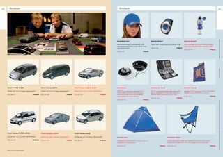 86        Boutique                                                                                                                         Boutique                                                                                                                                    87




                                                                                                                                                                                                                                                                              ** Please ask your Ford dealer for further details
                                                                                                                                        Baseball Cap                                 Sports Watch                                 Sports Bottle

                                                                                                                                        Blue and orange, embroidered, with           Digital, with metal case and rubber strap    With anodised aluminium centre sleeve
                                                                                                                                        contrasting sandwich peak, fabric strap                                                   onto hard plastic bottle, capacity 0,65 l
                                                                                                                                        and silver buckle                            F06-11-26                           PRICE
                                                                                                                                                                                                                                  F08-22-112                          PRICE
                                                                                                                                        F06-9-31                             PRICE




                                                                                                                                                                                                                                                                              * selected Ford supplier
     Ford S-MAX 2006                                    Ford Galaxy 2006                        Ford Focus Cabrio 2007                  Barbecue                                     Barbecue Tools                               Beach Towel

     Model car 1:43, on base, Minichamps                Model car 1:43, on base, Minichamps     Model car 1:43, on base, Minichamps     With 37 cm diameter steel grill and          Set of 7 in stainless steel with apron and   Made of 450 g cotton, with woven kinetic
                                                                                                                                        PP handle, enamel cover and base             glove, supplied in handy size case with      design, dimensions 150 x 100 cm
     F05-45-47                                  PRICE   F05-45-45                       PRICE   F06-45-63                       PRICE   with secure clip for easy portability,       handle, dimensions 45 x 28 x 5 cm
                                                                                                                                        dimensions 43 x 37 x 42 cm                                                                F 08- 7-6                           PRICE
                                                                                                                                                                                     F08-22-114                          PRICE
                                                                                                                                        F08-22-113                           PRICE




                                                                                                                                                                                                                                                                              All prices include VAT and exclude fitting charges. Prices correct at time of print and subject to modification and correction.
     Ford Focus C-MAX 2003                              Ford Mondeo 2007                        Ford Focus 2005

     Model car 1:43, on base, Minichamps                Model car 1:43, on base, Minichamps     Model car 1:43, on base, Minichamps     Beach Tent                                                          Foldable Chair
     F05-45-27                                  PRICE   F06-45-64                       PRICE   F07-45-70                       PRICE   Foldable, dimensions 240 x 120 x 120 cm,                            Heavy duty nylon chair with steel frame and neck cushion,
                                                                                                                                        supplied in carrying bag                                            dimensions folded 97 x 14 cm, supplied in carrying bag

                                                                                                                                        F08-22-115                                                PRICE     F08-22-116                                                PRICE

     Other Ford model cars are also available
 